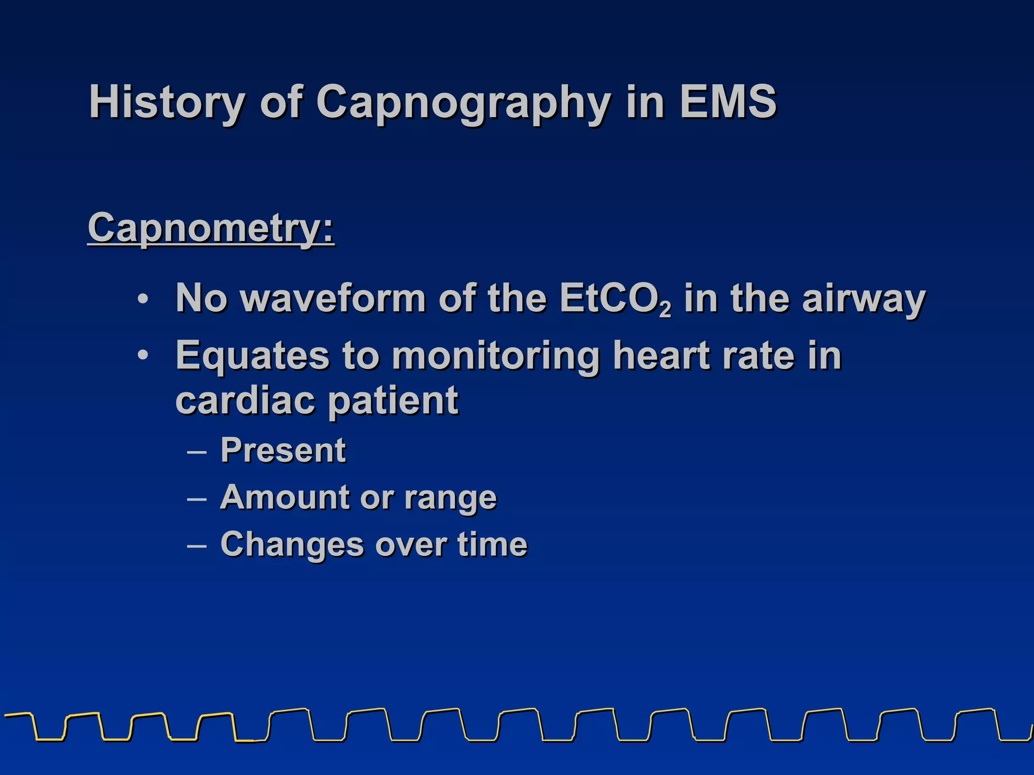 History of Capnography in EMS No waveform of the EtCO 2  in the airway Equates to monitoring heart rate in cardiac patient Present Amount or range Changes over time Capnometry:   