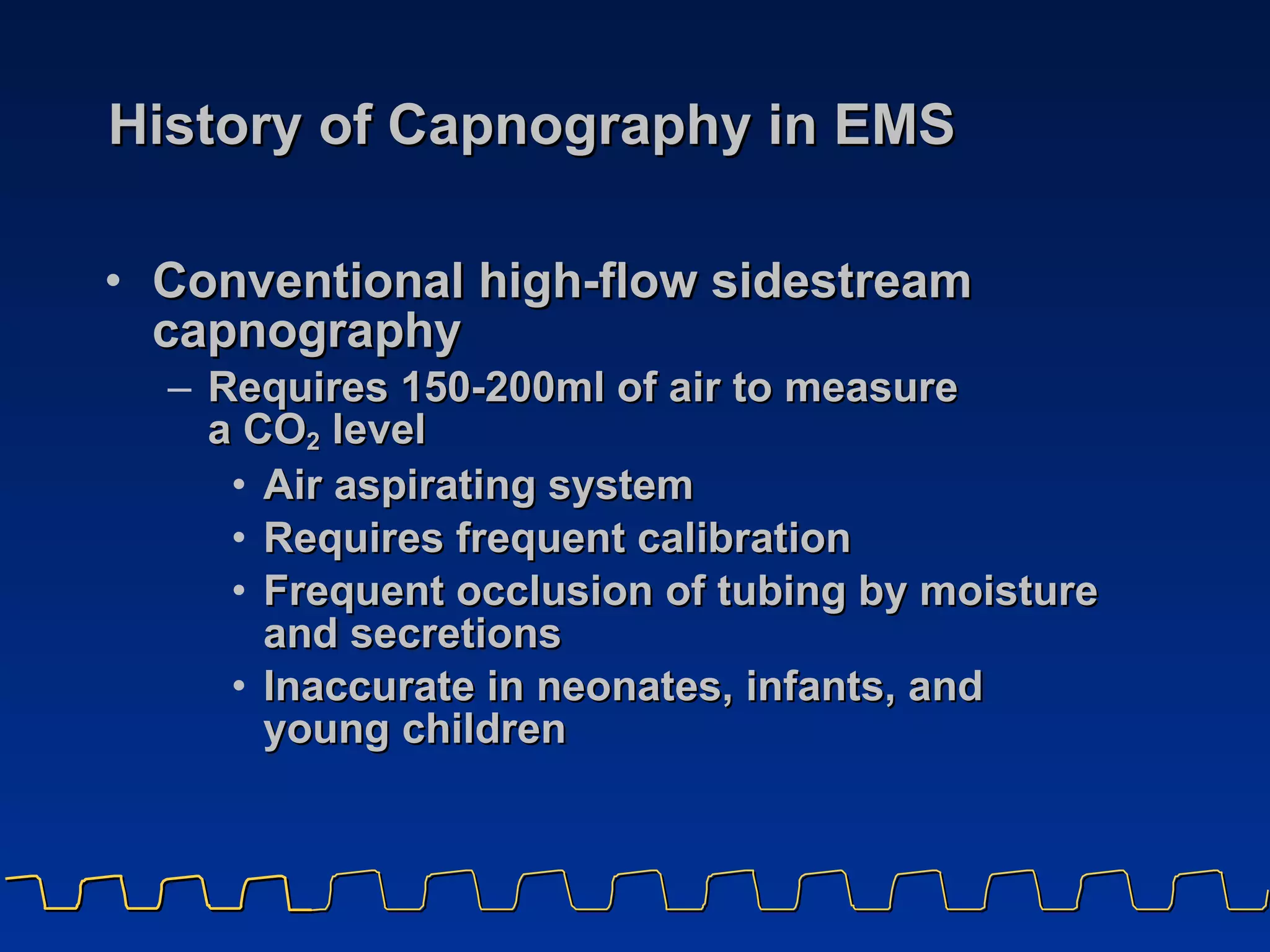History of Capnography in EMS Conventional high-flow sidestream capnography Requires 150-200ml of air to measure  a CO 2  level Air aspirating system Requires frequent calibration Frequent occlusion of tubing by moisture and secretions Inaccurate in neonates, infants, and  young children 