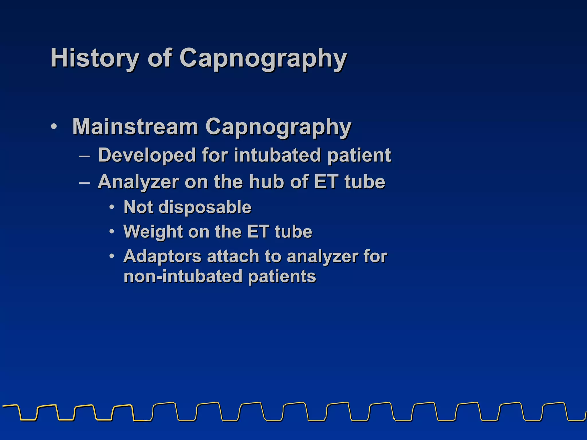 History of Capnography Mainstream Capnography Developed for intubated patient Analyzer on the hub of ET tube Not disposable Weight on the ET tube Adaptors attach to analyzer for  non-intubated patients 