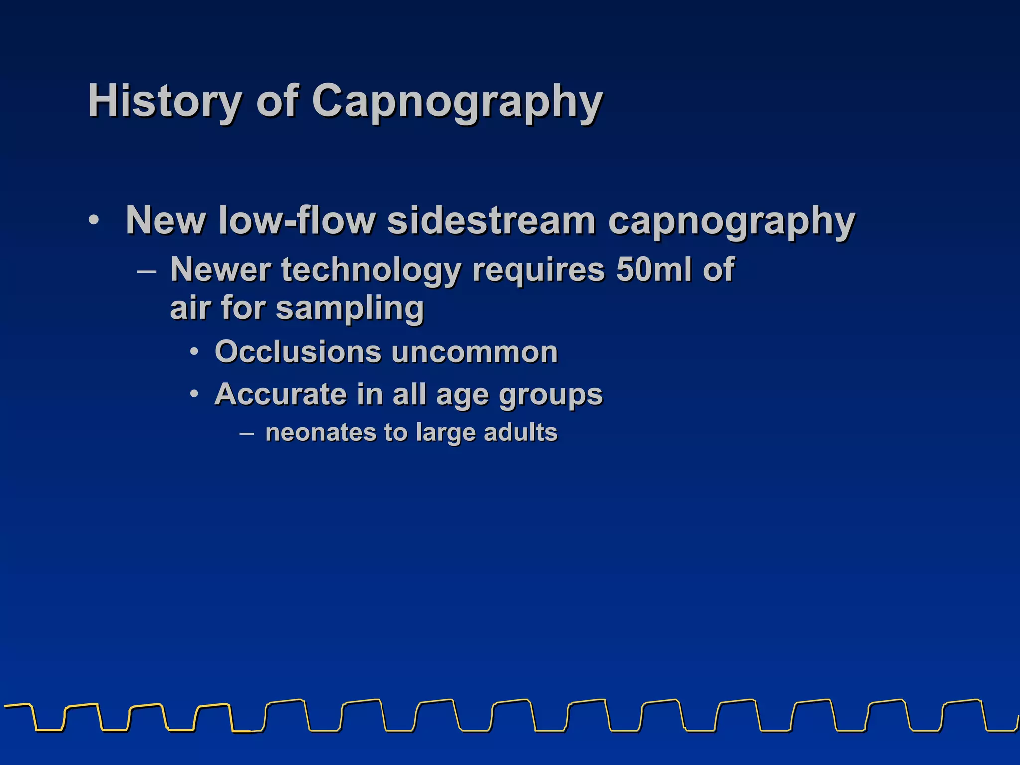 History of Capnography New low-flow sidestream capnography Newer technology requires 50ml of  air for sampling Occlusions uncommon Accurate in all age groups neonates to large adults 