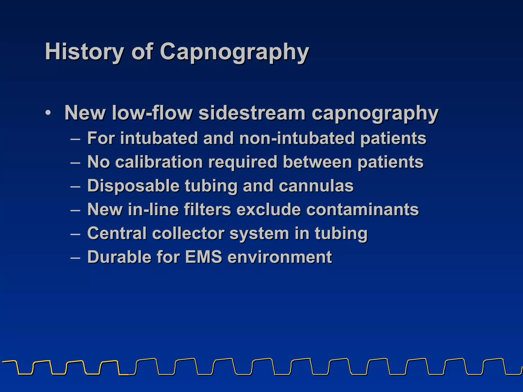 History of Capnography New low-flow sidestream capnography For intubated and non-intubated patients No calibration required between patients Disposable tubing and cannulas New in-line filters exclude contaminants Central collector system in tubing Durable for EMS environment 