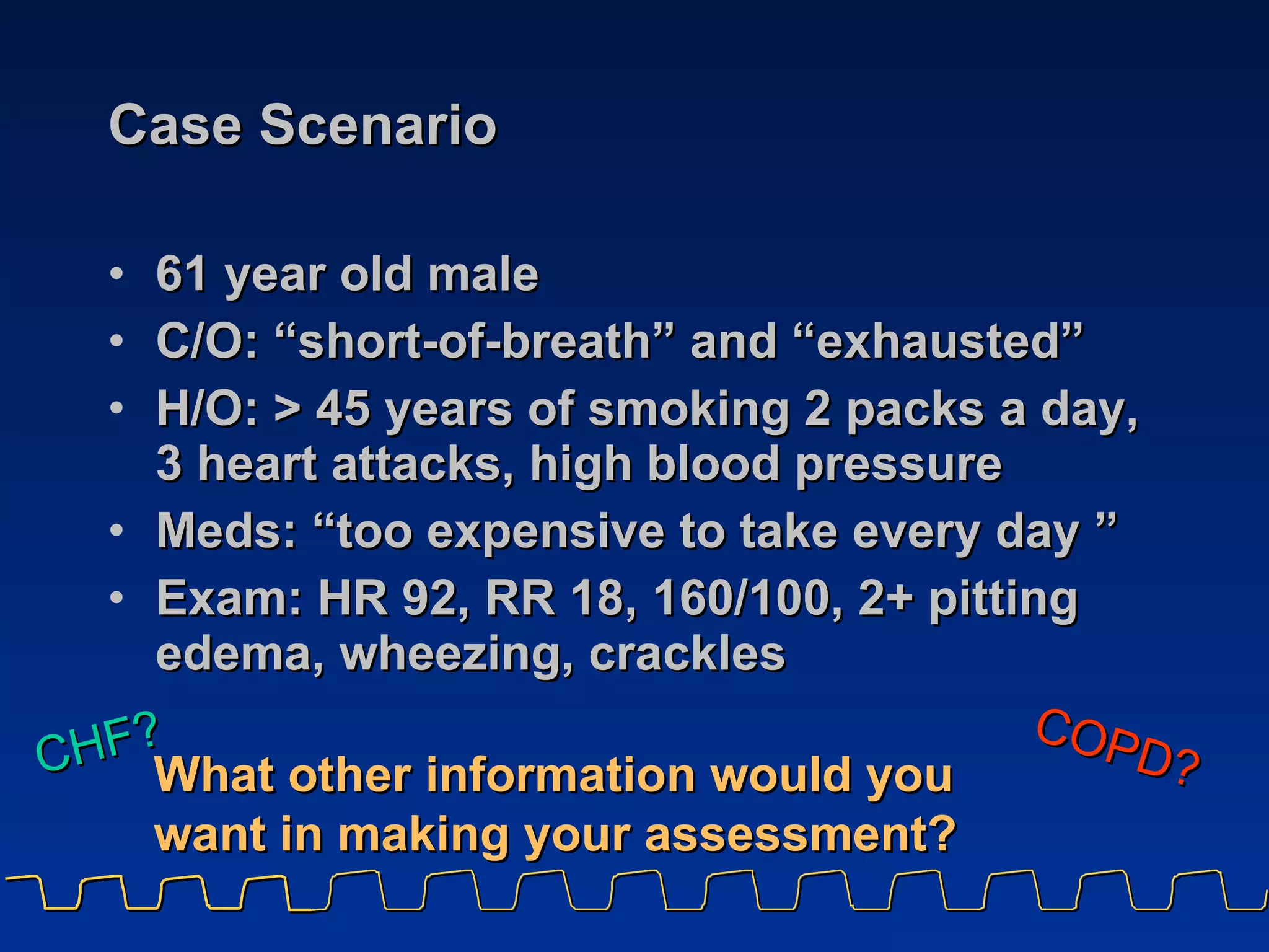 Case Scenario 61 year old male C/O: “short-of-breath” and “exhausted” H/O: > 45 years of smoking 2 packs a day, 3 heart attacks, high blood pressure Meds: “too expensive to take every day ” Exam: HR 92, RR 18, 160/100, 2+ pitting edema, wheezing, crackles CHF?   COPD? What other information would you want in making your assessment? 