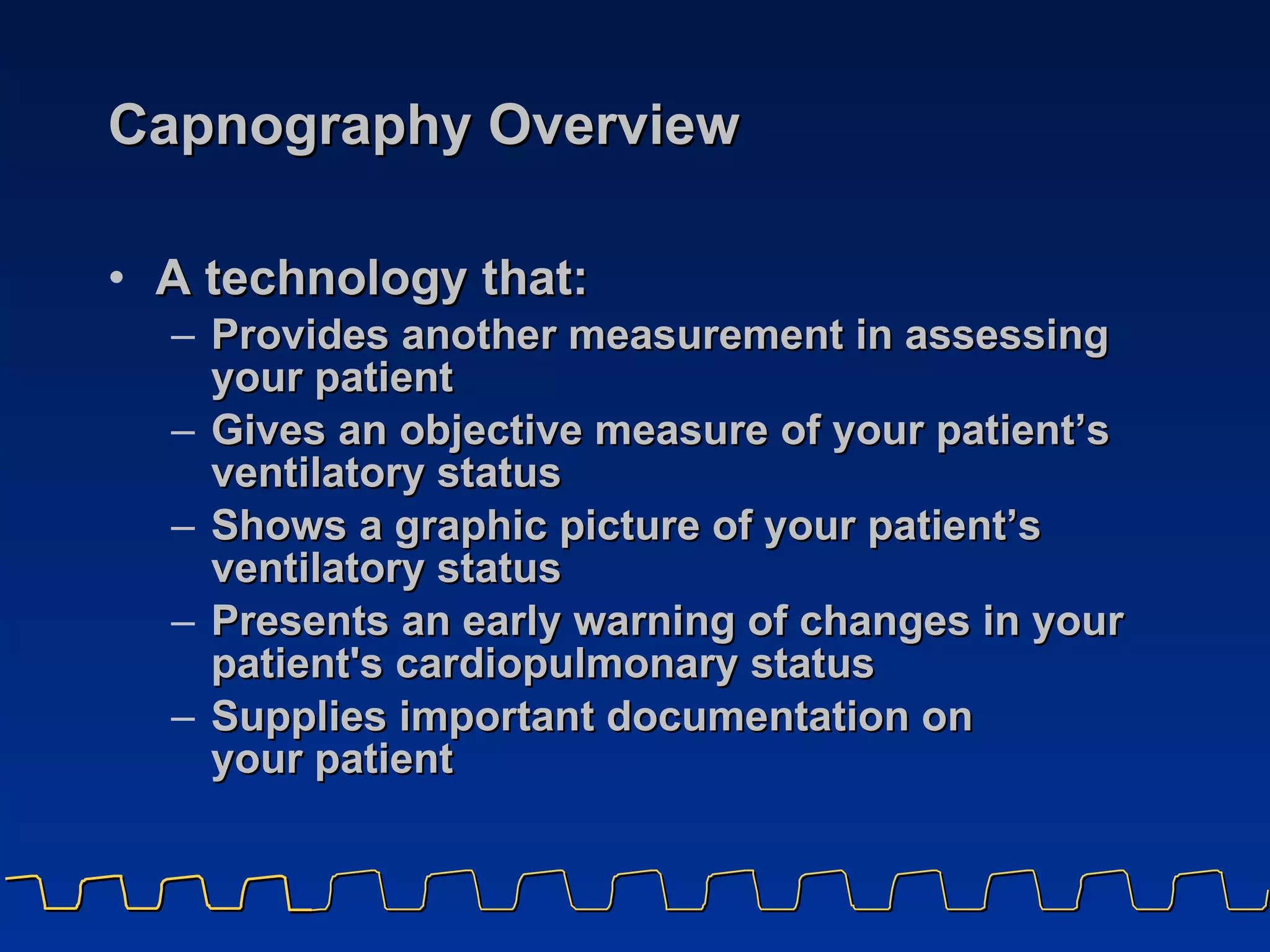 Capnography Overview  A technology that: Provides another measurement in assessing  your patient  Gives an objective measure of your patient’s  ventilatory status Shows a graphic picture of your patient’s  ventilatory status Presents an early warning of changes in your  patient's cardiopulmonary status  Supplies important documentation on  your patient 