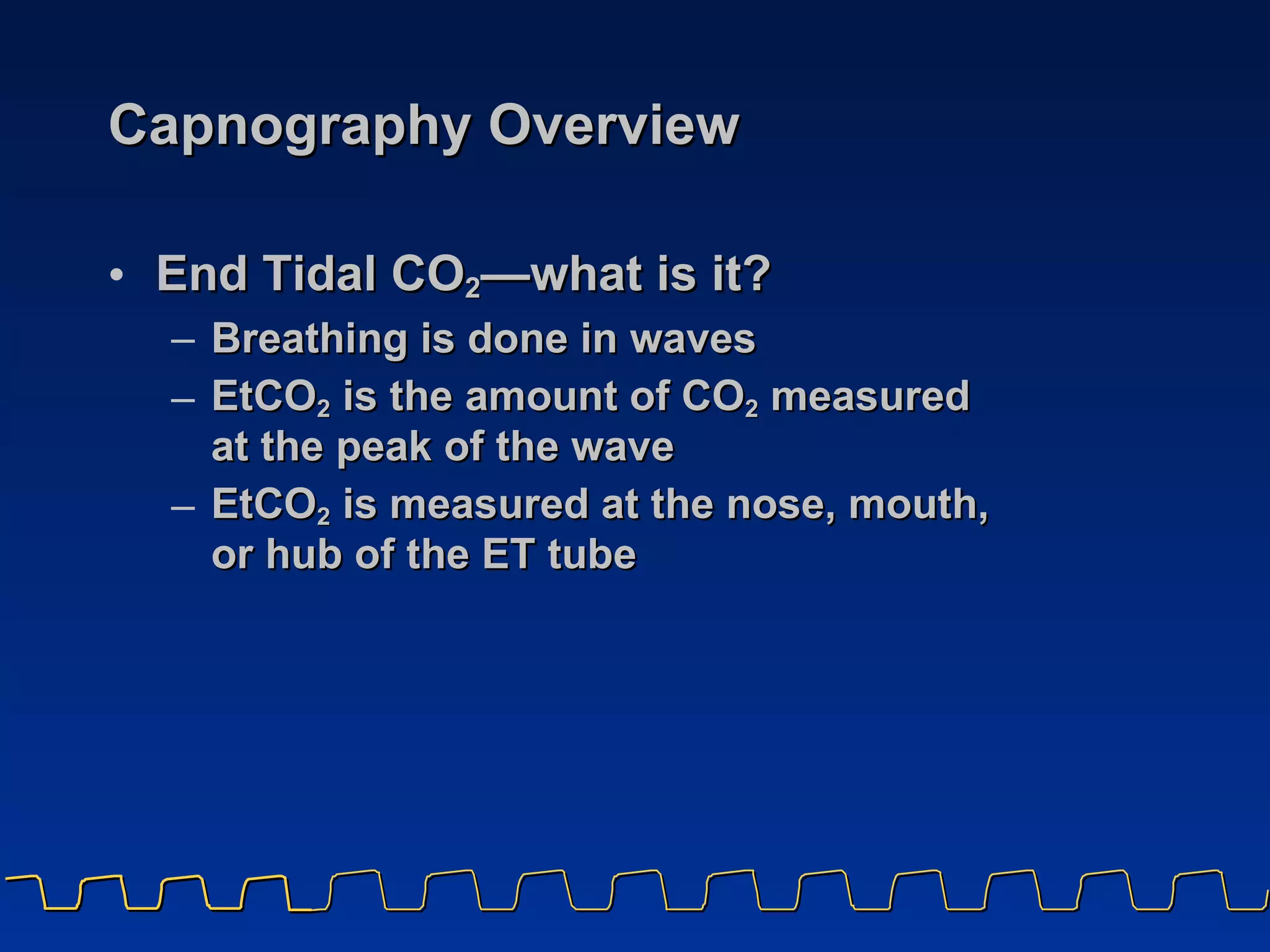 Capnography Overview  End Tidal CO 2 — what is it?  Breathing is done in waves EtCO 2  is the amount of CO 2  measured  at the peak of the wave  EtCO 2  is measured at the nose, mouth,  or hub of the ET tube 