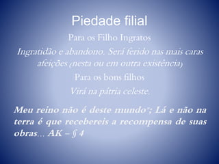 Piedade filial
Para os Filho Ingratos
Ingratidão e abandono. Será ferido nas mais caras
afeições (nesta ou em outra existência)
Para os bons filhos
Virá na pátria celeste.
Meu reino não é deste mundo”; Lá e não na
terra é que recebereis a recompensa de suas
obras... AK - § 4
 