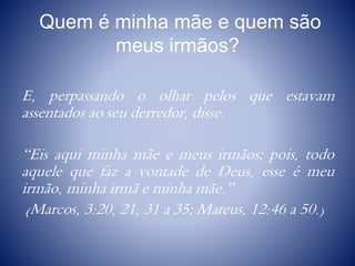 Quem é minha mãe e quem são
meus irmãos?
E, perpassando o olhar pelos que estavam
assentados ao seu derredor, disse.
“Eis aqui minha mãe e meus irmãos; pois, todo
aquele que faz a vontade de Deus, esse é meu
irmão, minha irmã e minha mãe.”
(Marcos, 3:20, 21, 31 a 35; Mateus, 12:46 a 50.)
 