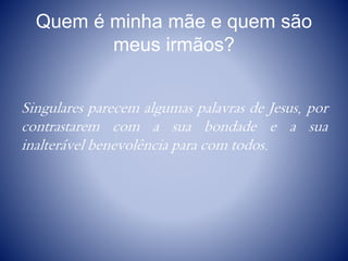Quem é minha mãe e quem são
meus irmãos?
Singulares parecem algumas palavras de Jesus, por
contrastarem com a sua bondade e a sua
inalterável benevolência para com todos.
 