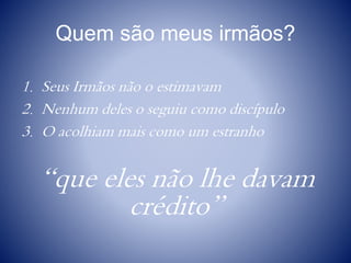 Quem são meus irmãos?
1. Seus Irmãos não o estimavam
2. Nenhum deles o seguiu como discípulo
3. O acolhiam mais como um estranho
“que eles não lhe davam
crédito”
 