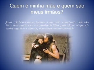 Quem é minha mãe e quem são
meus irmãos?
Jesus dedicava muita ternura a sua mãe, entretanto , ela não
fazia ideia muito exata da missão do filho, pois não se vê que ela
tenha seguido os ensinos, nem dado testemunho dele.
 