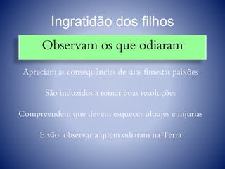 Ingratidão dos filhos
Observam os que odiaram
Apreciam as consequências de suas funestas paixões
São induzidos a tomar boas resoluções
Compreendem que devem esquecer ultrajes e injurias
E vão observar a quem odiaram na Terra
 