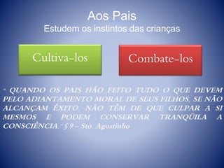 Aos Pais
Estudem os instintos das crianças
“ QUANDO OS PAIS HÃO FEITO TUDO O QUE DEVEM
PELO ADIANTAMENTO MORAL DE SEUS FILHOS, SE NÃO
ALCANÇAM ÊXITO, NÃO TÊM DE QUE CULPAR A SI
MESMOS E PODEM CONSERVAR TRANQÜILA A
CONSCIÊNCIA.” § 9 - Sto. Agostinho
Bons InstintosCultiva-los Maus InstintosCombate-los
 