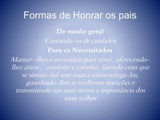 Formas de Honrar os pais
De modo geral
Cercando-os de cuidados
Para os Necessitados
Manter –lhes o necessário para viver, oferecendo-
lhes amor , conforto e carinho, fazendo com que
se sintam útil sem nunca sobrecarrega-los,
guardando-lhes as melhores situações e
transmitindo aos mais novos a importância dos
mais velhos
 