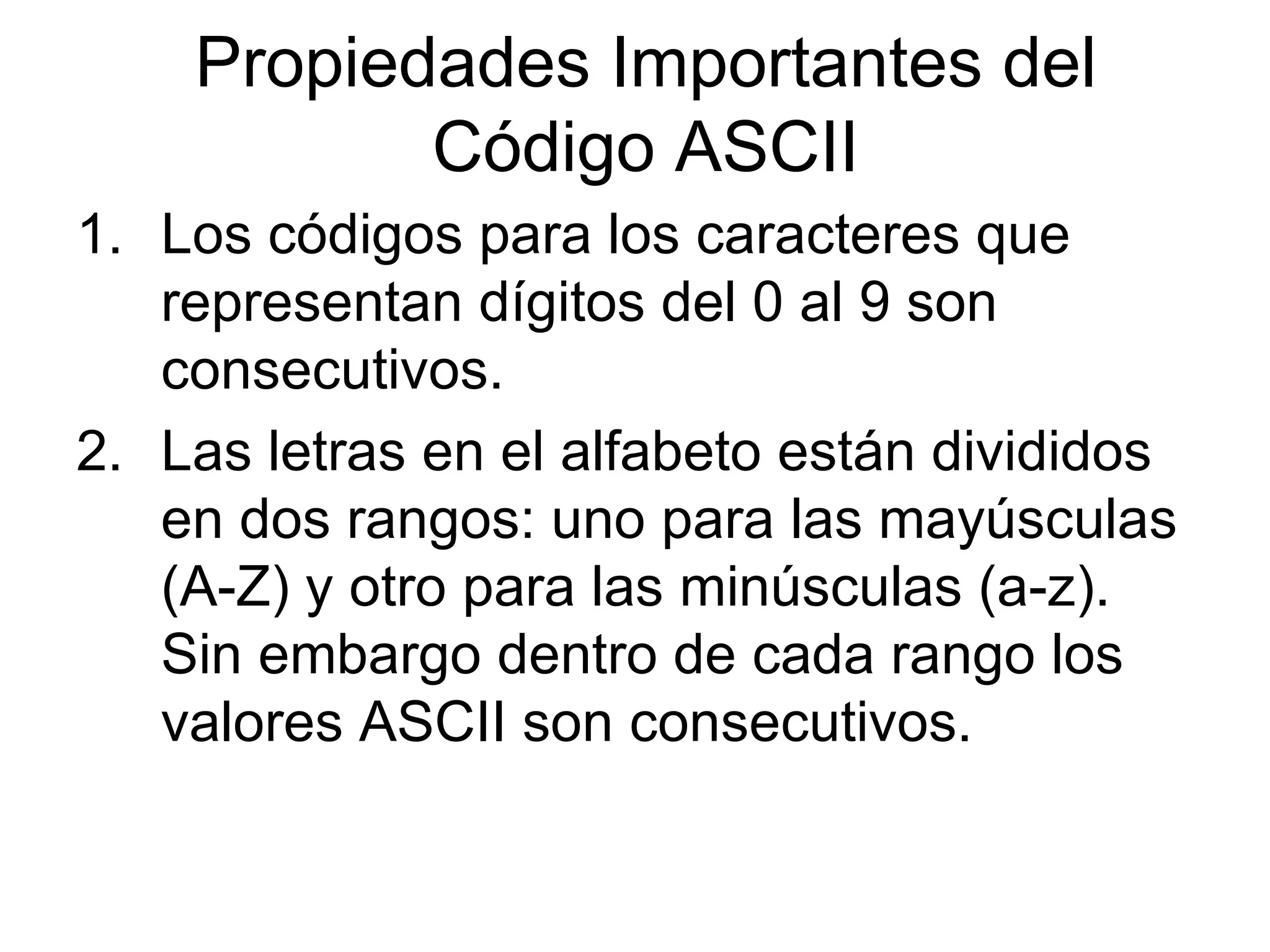 Los códigos para los caracteres que representan dígitos del 0 al 9 son consecutivos. Las letras en el alfabeto están divididos en dos rangos: uno para las mayúsculas (A-Z) y otro para las minúsculas (a-z). Sin embargo dentro de cada rango los valores ASCII son consecutivos. Propiedades Importantes del Código ASCII 