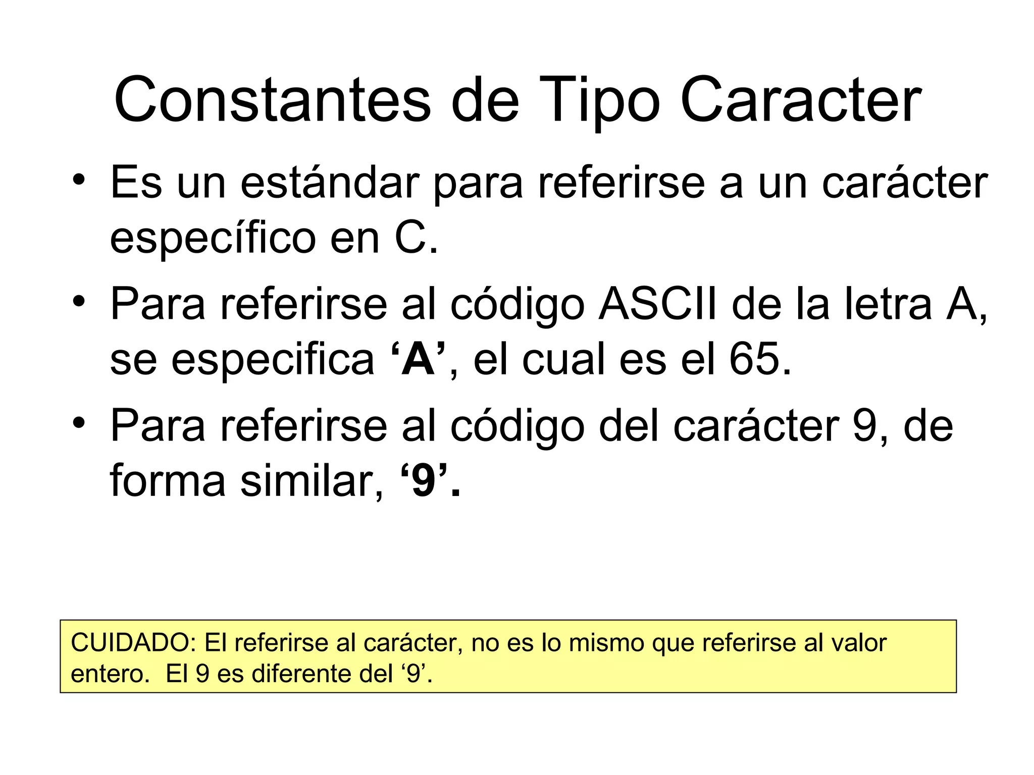 Constantes de Tipo Caracter Es un estándar para referirse a un carácter específico en C. Para referirse al código ASCII de la letra A, se especifica  ‘A’ , el cual es el 65. Para referirse al código del carácter 9, de forma similar,  ‘9’. CUIDADO: El referirse al carácter, no es lo mismo que referirse al valor entero.  El 9 es diferente del ‘9’. 