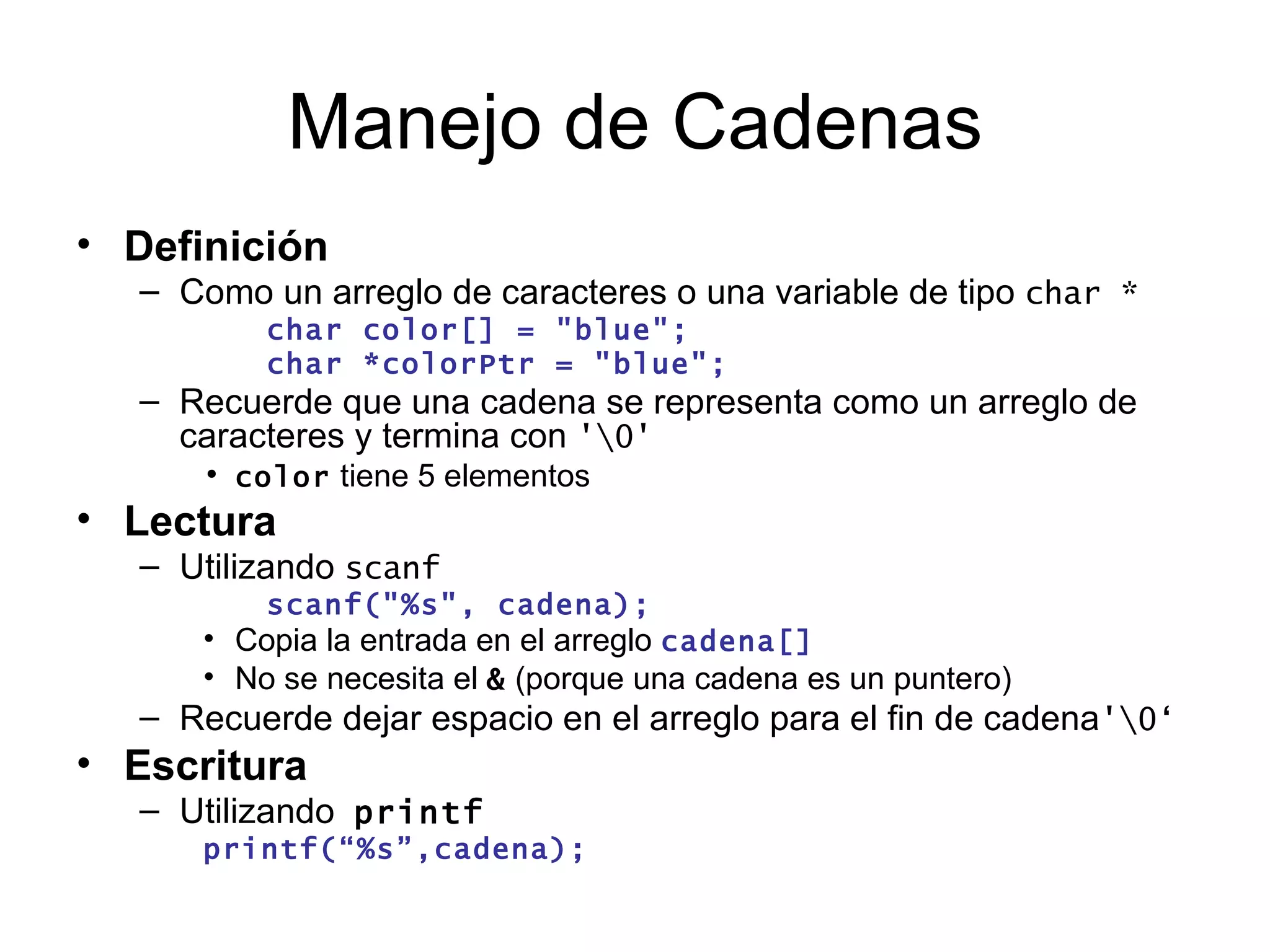 Manejo de Cadenas Definición   Como un arreglo de caracteres o una variable de tipo  char * char color[] = "blue"; char *colorPtr = "blue"; Recuerde que una cadena se representa como un arreglo de caracteres y termina con  '\0' color  tiene 5 elementos Lectura Utilizando  scanf scanf("%s", cadena); Copia la entrada en el arreglo  cadena[] No se necesita el  &  (porque una cadena es un puntero) Recuerde dejar espacio en el arreglo para el fin de cadena '\0‘ Escritura Utilizando   printf printf(“%s”,cadena); 