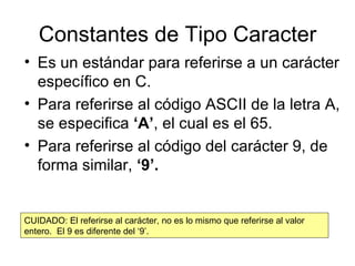 Constantes de Tipo Caracter Es un estándar para referirse a un carácter específico en C. Para referirse al código ASCII de la letra A, se especifica  ‘A’ , el cual es el 65. Para referirse al código del carácter 9, de forma similar,  ‘9’. CUIDADO: El referirse al carácter, no es lo mismo que referirse al valor entero.  El 9 es diferente del ‘9’. 