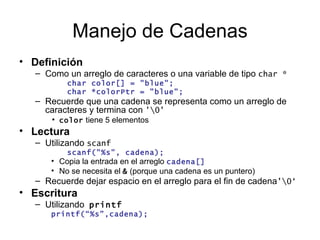 Manejo de Cadenas Definición   Como un arreglo de caracteres o una variable de tipo  char * char color[] = "blue"; char *colorPtr = "blue"; Recuerde que una cadena se representa como un arreglo de caracteres y termina con  '\0' color  tiene 5 elementos Lectura Utilizando  scanf scanf("%s", cadena); Copia la entrada en el arreglo  cadena[] No se necesita el  &  (porque una cadena es un puntero) Recuerde dejar espacio en el arreglo para el fin de cadena '\0‘ Escritura Utilizando   printf printf(“%s”,cadena); 