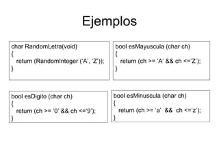 Ejemplos char RandomLetra(void) { return (RandomInteger (‘A’, ‘Z’)); } bool esMayuscula (char ch)  { return (ch >= ‘A’ && ch <=‘Z’); } bool esDigito (char ch) { return (ch >= ‘0’ && ch <=‘9’); } bool esMinuscula (char ch)  { return (ch >= ‘a’  &&  ch <=‘z’); } 