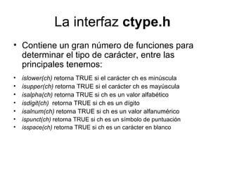La interfaz  ctype.h Contiene un gran número de funciones para determinar el tipo de carácter, entre las principales tenemos: islower(ch)  retorna TRUE si el carácter ch es minúscula isupper(ch)  retorna TRUE si el carácter ch es mayúscula isalpha(ch)  retorna TRUE si ch es un valor alfabético isdigit(ch)   retorna TRUE si ch es un dígito isalnum(ch)  retorna TRUE si ch es un valor alfanumérico ispunct(ch)  retorna TRUE si ch es un símbolo de puntuación isspace(ch)  retorna TRUE si ch es un carácter en blanco 