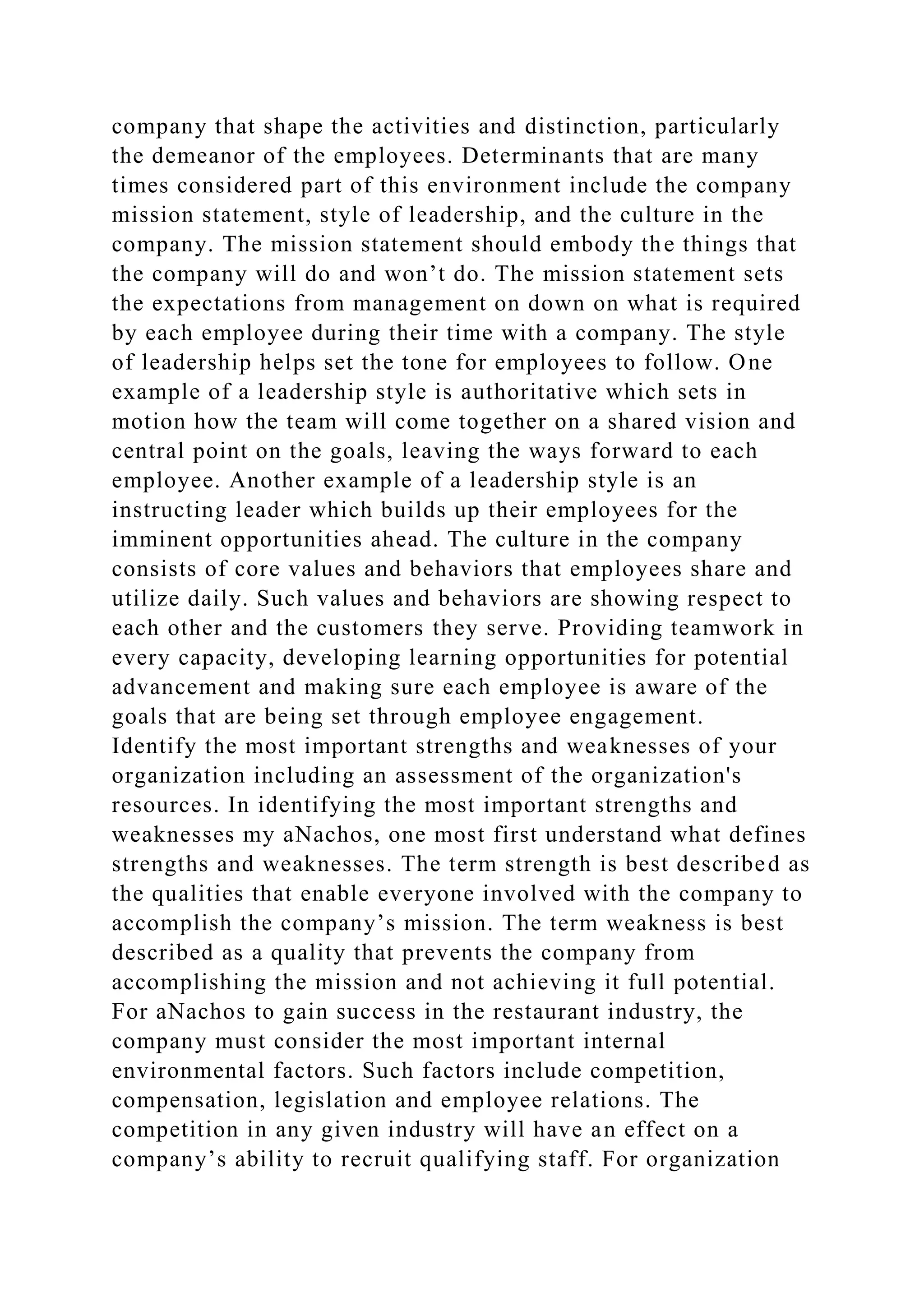 company that shape the activities and distinction, particularly
the demeanor of the employees. Determinants that are many
times considered part of this environment include the company
mission statement, style of leadership, and the culture in the
company. The mission statement should embody the things that
the company will do and won’t do. The mission statement sets
the expectations from management on down on what is required
by each employee during their time with a company. The style
of leadership helps set the tone for employees to follow. One
example of a leadership style is authoritative which sets in
motion how the team will come together on a shared vision and
central point on the goals, leaving the ways forward to each
employee. Another example of a leadership style is an
instructing leader which builds up their employees for the
imminent opportunities ahead. The culture in the company
consists of core values and behaviors that employees share and
utilize daily. Such values and behaviors are showing respect to
each other and the customers they serve. Providing teamwork in
every capacity, developing learning opportunities for potential
advancement and making sure each employee is aware of the
goals that are being set through employee engagement.
Identify the most important strengths and weaknesses of your
organization including an assessment of the organization's
resources. In identifying the most important strengths and
weaknesses my aNachos, one most first understand what defines
strengths and weaknesses. The term strength is best described as
the qualities that enable everyone involved with the company to
accomplish the company’s mission. The term weakness is best
described as a quality that prevents the company from
accomplishing the mission and not achieving it full potential.
For aNachos to gain success in the restaurant industry, the
company must consider the most important internal
environmental factors. Such factors include competition,
compensation, legislation and employee relations. The
competition in any given industry will have an effect on a
company’s ability to recruit qualifying staff. For organization
 