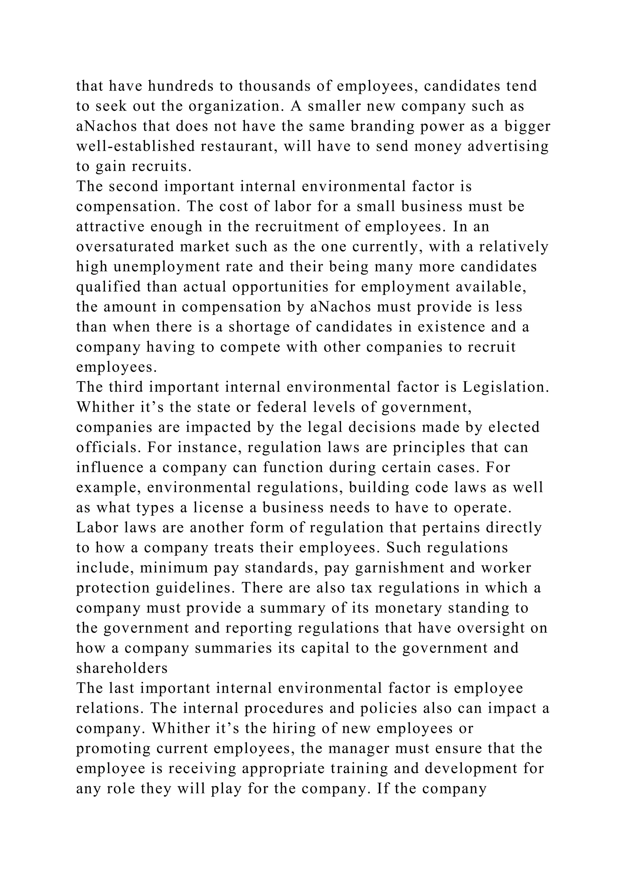 that have hundreds to thousands of employees, candidates tend
to seek out the organization. A smaller new company such as
aNachos that does not have the same branding power as a bigger
well-established restaurant, will have to send money advertising
to gain recruits.
The second important internal environmental factor is
compensation. The cost of labor for a small business must be
attractive enough in the recruitment of employees. In an
oversaturated market such as the one currently, with a relatively
high unemployment rate and their being many more candidates
qualified than actual opportunities for employment available,
the amount in compensation by aNachos must provide is less
than when there is a shortage of candidates in existence and a
company having to compete with other companies to recruit
employees.
The third important internal environmental factor is Legislation.
Whither it’s the state or federal levels of government,
companies are impacted by the legal decisions made by elected
officials. For instance, regulation laws are principles that can
influence a company can function during certain cases. For
example, environmental regulations, building code laws as well
as what types a license a business needs to have to operate.
Labor laws are another form of regulation that pertains directly
to how a company treats their employees. Such regulations
include, minimum pay standards, pay garnishment and worker
protection guidelines. There are also tax regulations in which a
company must provide a summary of its monetary standing to
the government and reporting regulations that have oversight on
how a company summaries its capital to the government and
shareholders
The last important internal environmental factor is employee
relations. The internal procedures and policies also can impact a
company. Whither it’s the hiring of new employees or
promoting current employees, the manager must ensure that the
employee is receiving appropriate training and development for
any role they will play for the company. If the company
 