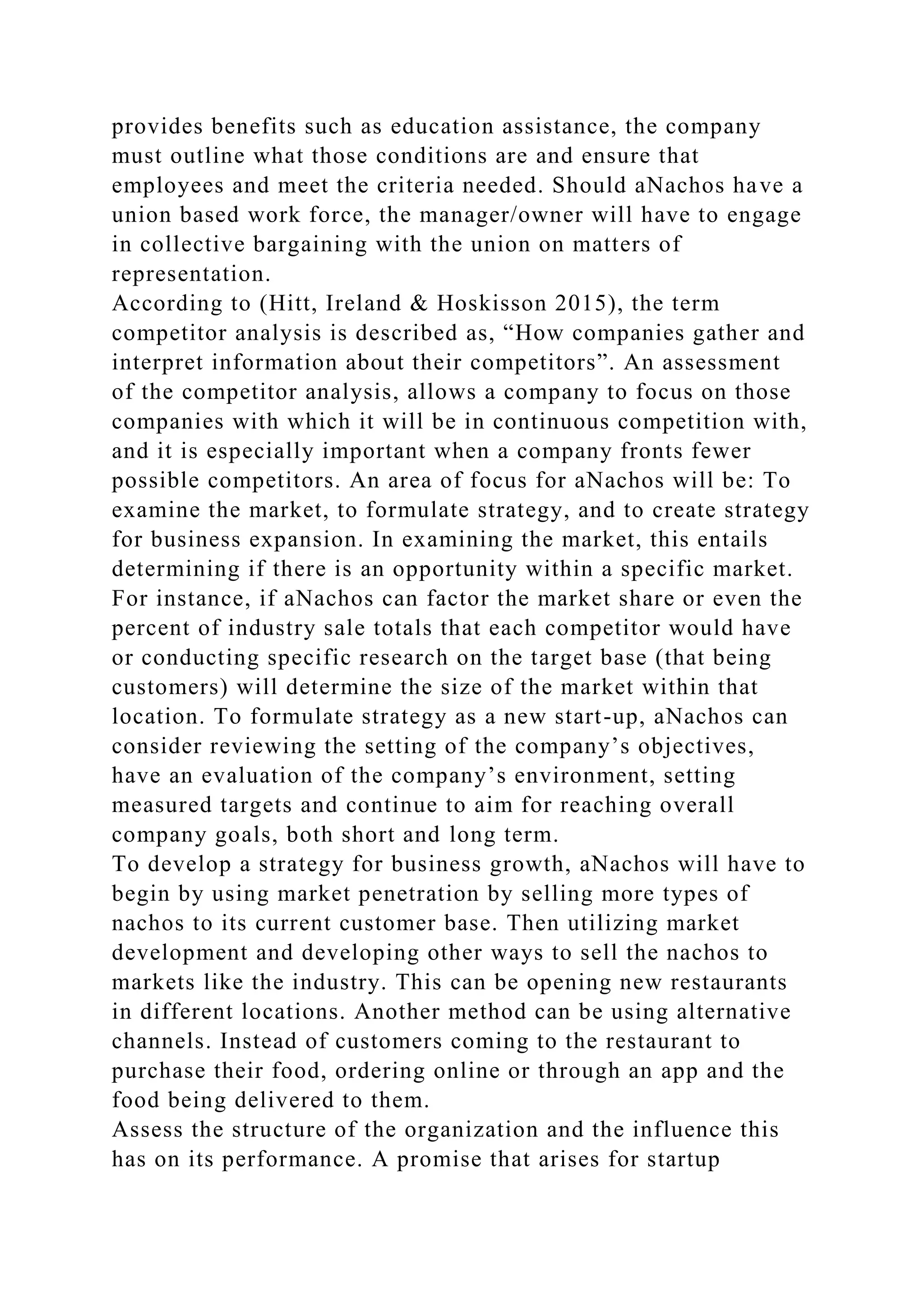 provides benefits such as education assistance, the company
must outline what those conditions are and ensure that
employees and meet the criteria needed. Should aNachos have a
union based work force, the manager/owner will have to engage
in collective bargaining with the union on matters of
representation.
According to (Hitt, Ireland & Hoskisson 2015), the term
competitor analysis is described as, “How companies gather and
interpret information about their competitors”. An assessment
of the competitor analysis, allows a company to focus on those
companies with which it will be in continuous competition with,
and it is especially important when a company fronts fewer
possible competitors. An area of focus for aNachos will be: To
examine the market, to formulate strategy, and to create strategy
for business expansion. In examining the market, this entails
determining if there is an opportunity within a specific market.
For instance, if aNachos can factor the market share or even the
percent of industry sale totals that each competitor would have
or conducting specific research on the target base (that being
customers) will determine the size of the market within that
location. To formulate strategy as a new start-up, aNachos can
consider reviewing the setting of the company’s objectives,
have an evaluation of the company’s environment, setting
measured targets and continue to aim for reaching overall
company goals, both short and long term.
To develop a strategy for business growth, aNachos will have to
begin by using market penetration by selling more types of
nachos to its current customer base. Then utilizing market
development and developing other ways to sell the nachos to
markets like the industry. This can be opening new restaurants
in different locations. Another method can be using alternative
channels. Instead of customers coming to the restaurant to
purchase their food, ordering online or through an app and the
food being delivered to them.
Assess the structure of the organization and the influence this
has on its performance. A promise that arises for startup
 