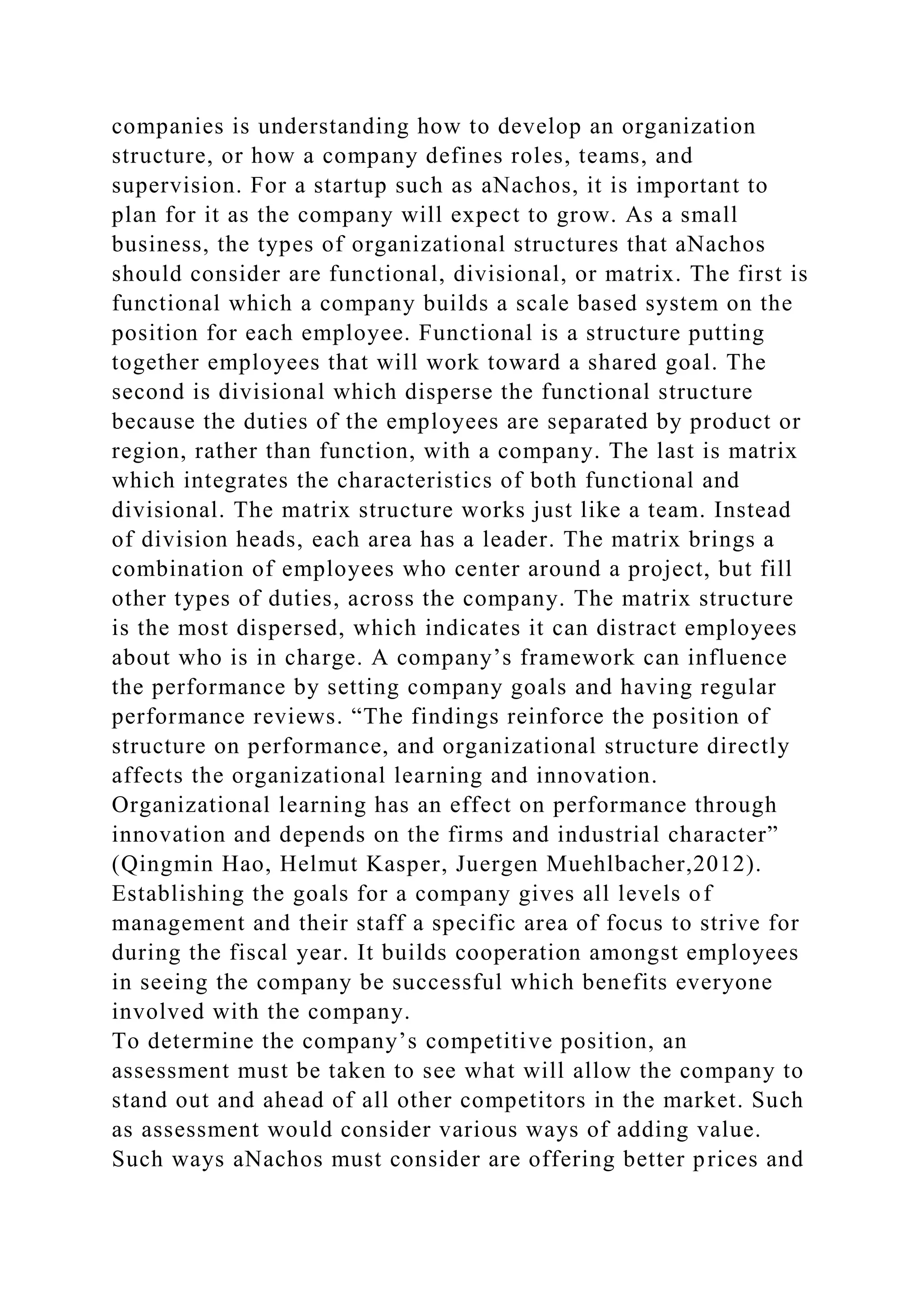 companies is understanding how to develop an organization
structure, or how a company defines roles, teams, and
supervision. For a startup such as aNachos, it is important to
plan for it as the company will expect to grow. As a small
business, the types of organizational structures that aNachos
should consider are functional, divisional, or matrix. The first is
functional which a company builds a scale based system on the
position for each employee. Functional is a structure putting
together employees that will work toward a shared goal. The
second is divisional which disperse the functional structure
because the duties of the employees are separated by product or
region, rather than function, with a company. The last is matrix
which integrates the characteristics of both functional and
divisional. The matrix structure works just like a team. Instead
of division heads, each area has a leader. The matrix brings a
combination of employees who center around a project, but fill
other types of duties, across the company. The matrix structure
is the most dispersed, which indicates it can distract employees
about who is in charge. A company’s framework can influence
the performance by setting company goals and having regular
performance reviews. “The findings reinforce the position of
structure on performance, and organizational structure directly
affects the organizational learning and innovation.
Organizational learning has an effect on performance through
innovation and depends on the firms and industrial character”
(Qingmin Hao, Helmut Kasper, Juergen Muehlbacher,2012).
Establishing the goals for a company gives all levels of
management and their staff a specific area of focus to strive for
during the fiscal year. It builds cooperation amongst employees
in seeing the company be successful which benefits everyone
involved with the company.
To determine the company’s competitive position, an
assessment must be taken to see what will allow the company to
stand out and ahead of all other competitors in the market. Such
as assessment would consider various ways of adding value.
Such ways aNachos must consider are offering better prices and
 