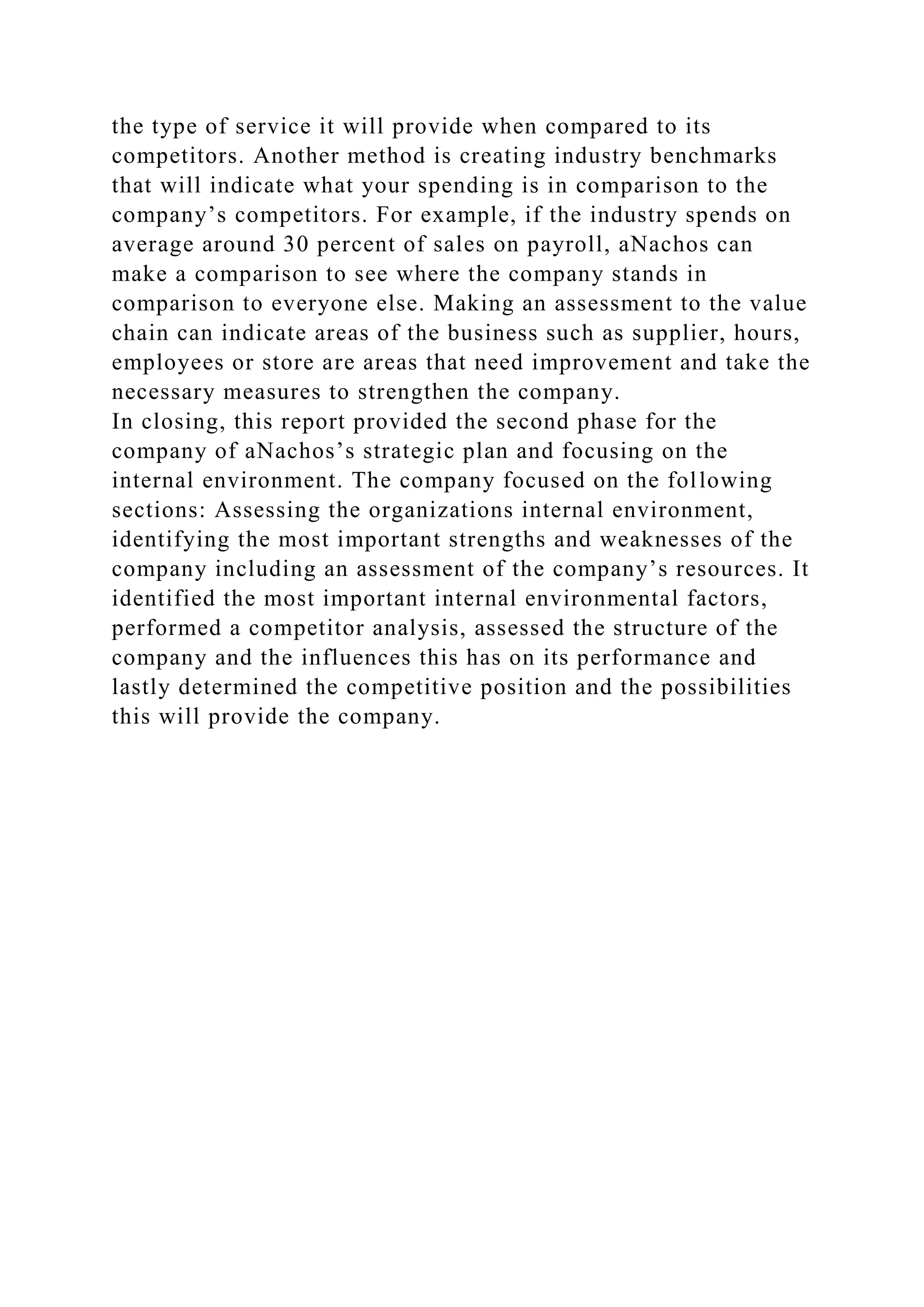 the type of service it will provide when compared to its
competitors. Another method is creating industry benchmarks
that will indicate what your spending is in comparison to the
company’s competitors. For example, if the industry spends on
average around 30 percent of sales on payroll, aNachos can
make a comparison to see where the company stands in
comparison to everyone else. Making an assessment to the value
chain can indicate areas of the business such as supplier, hours,
employees or store are areas that need improvement and take the
necessary measures to strengthen the company.
In closing, this report provided the second phase for the
company of aNachos’s strategic plan and focusing on the
internal environment. The company focused on the following
sections: Assessing the organizations internal environment,
identifying the most important strengths and weaknesses of the
company including an assessment of the company’s resources. It
identified the most important internal environmental factors,
performed a competitor analysis, assessed the structure of the
company and the influences this has on its performance and
lastly determined the competitive position and the possibilities
this will provide the company.
 
