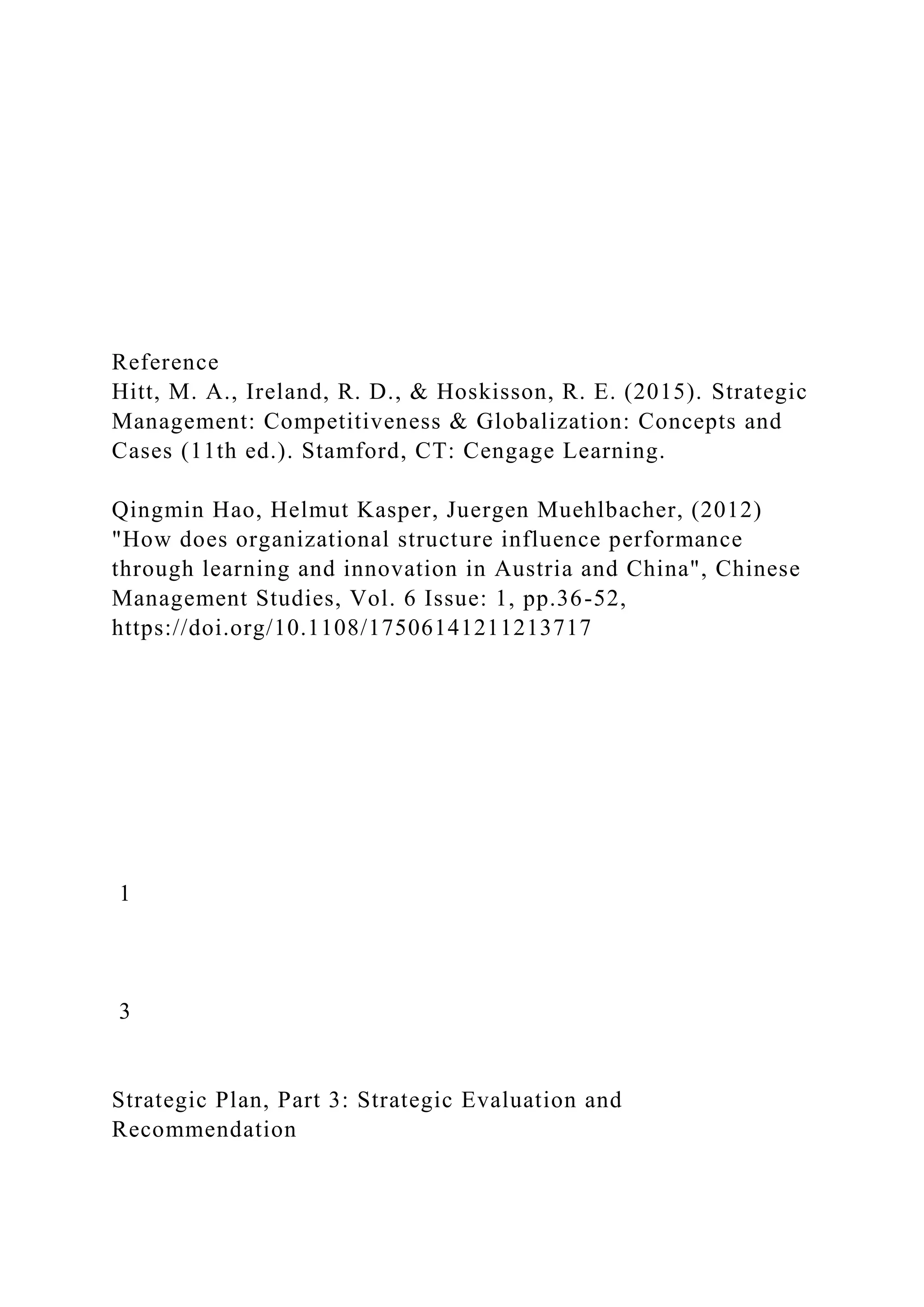 Reference
Hitt, M. A., Ireland, R. D., & Hoskisson, R. E. (2015). Strategic
Management: Competitiveness & Globalization: Concepts and
Cases (11th ed.). Stamford, CT: Cengage Learning.
Qingmin Hao, Helmut Kasper, Juergen Muehlbacher, (2012)
"How does organizational structure influence performance
through learning and innovation in Austria and China", Chinese
Management Studies, Vol. 6 Issue: 1, pp.36-52,
https://doi.org/10.1108/17506141211213717
1
3
Strategic Plan, Part 3: Strategic Evaluation and
Recommendation
 