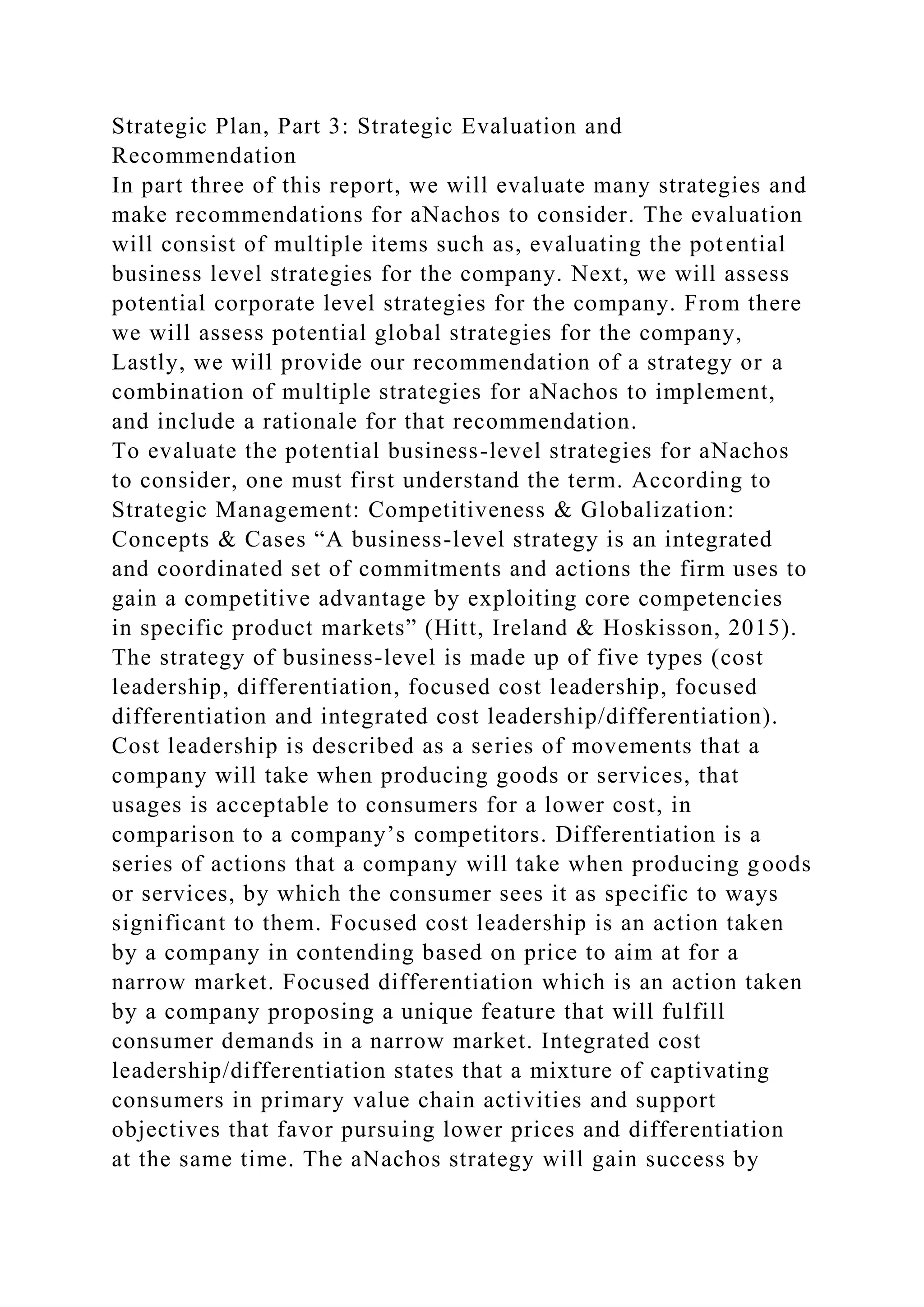 Strategic Plan, Part 3: Strategic Evaluation and
Recommendation
In part three of this report, we will evaluate many strategies and
make recommendations for aNachos to consider. The evaluation
will consist of multiple items such as, evaluating the potential
business level strategies for the company. Next, we will assess
potential corporate level strategies for the company. From there
we will assess potential global strategies for the company,
Lastly, we will provide our recommendation of a strategy or a
combination of multiple strategies for aNachos to implement,
and include a rationale for that recommendation.
To evaluate the potential business-level strategies for aNachos
to consider, one must first understand the term. According to
Strategic Management: Competitiveness & Globalization:
Concepts & Cases “A business-level strategy is an integrated
and coordinated set of commitments and actions the firm uses to
gain a competitive advantage by exploiting core competencies
in specific product markets” (Hitt, Ireland & Hoskisson, 2015).
The strategy of business-level is made up of five types (cost
leadership, differentiation, focused cost leadership, focused
differentiation and integrated cost leadership/differentiation).
Cost leadership is described as a series of movements that a
company will take when producing goods or services, that
usages is acceptable to consumers for a lower cost, in
comparison to a company’s competitors. Differentiation is a
series of actions that a company will take when producing goods
or services, by which the consumer sees it as specific to ways
significant to them. Focused cost leadership is an action taken
by a company in contending based on price to aim at for a
narrow market. Focused differentiation which is an action taken
by a company proposing a unique feature that will fulfill
consumer demands in a narrow market. Integrated cost
leadership/differentiation states that a mixture of captivating
consumers in primary value chain activities and support
objectives that favor pursuing lower prices and differentiation
at the same time. The aNachos strategy will gain success by
 