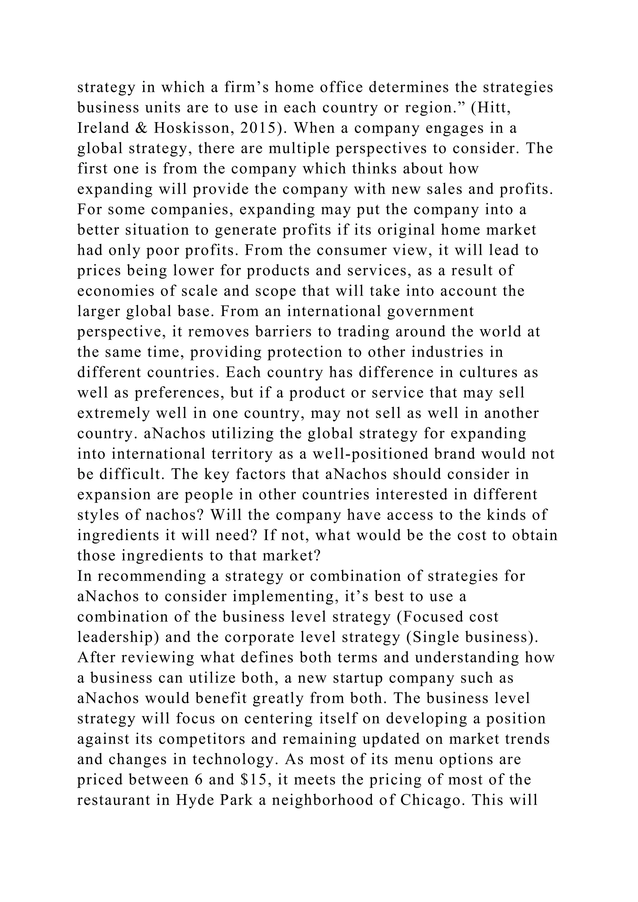 strategy in which a firm’s home office determines the strategies
business units are to use in each country or region.” (Hitt,
Ireland & Hoskisson, 2015). When a company engages in a
global strategy, there are multiple perspectives to consider. The
first one is from the company which thinks about how
expanding will provide the company with new sales and profits.
For some companies, expanding may put the company into a
better situation to generate profits if its original home market
had only poor profits. From the consumer view, it will lead to
prices being lower for products and services, as a result of
economies of scale and scope that will take into account the
larger global base. From an international government
perspective, it removes barriers to trading around the world at
the same time, providing protection to other industries in
different countries. Each country has difference in cultures as
well as preferences, but if a product or service that may sell
extremely well in one country, may not sell as well in another
country. aNachos utilizing the global strategy for expanding
into international territory as a well-positioned brand would not
be difficult. The key factors that aNachos should consider in
expansion are people in other countries interested in different
styles of nachos? Will the company have access to the kinds of
ingredients it will need? If not, what would be the cost to obtain
those ingredients to that market?
In recommending a strategy or combination of strategies for
aNachos to consider implementing, it’s best to use a
combination of the business level strategy (Focused cost
leadership) and the corporate level strategy (Single business).
After reviewing what defines both terms and understanding how
a business can utilize both, a new startup company such as
aNachos would benefit greatly from both. The business level
strategy will focus on centering itself on developing a position
against its competitors and remaining updated on market trends
and changes in technology. As most of its menu options are
priced between 6 and $15, it meets the pricing of most of the
restaurant in Hyde Park a neighborhood of Chicago. This will
 