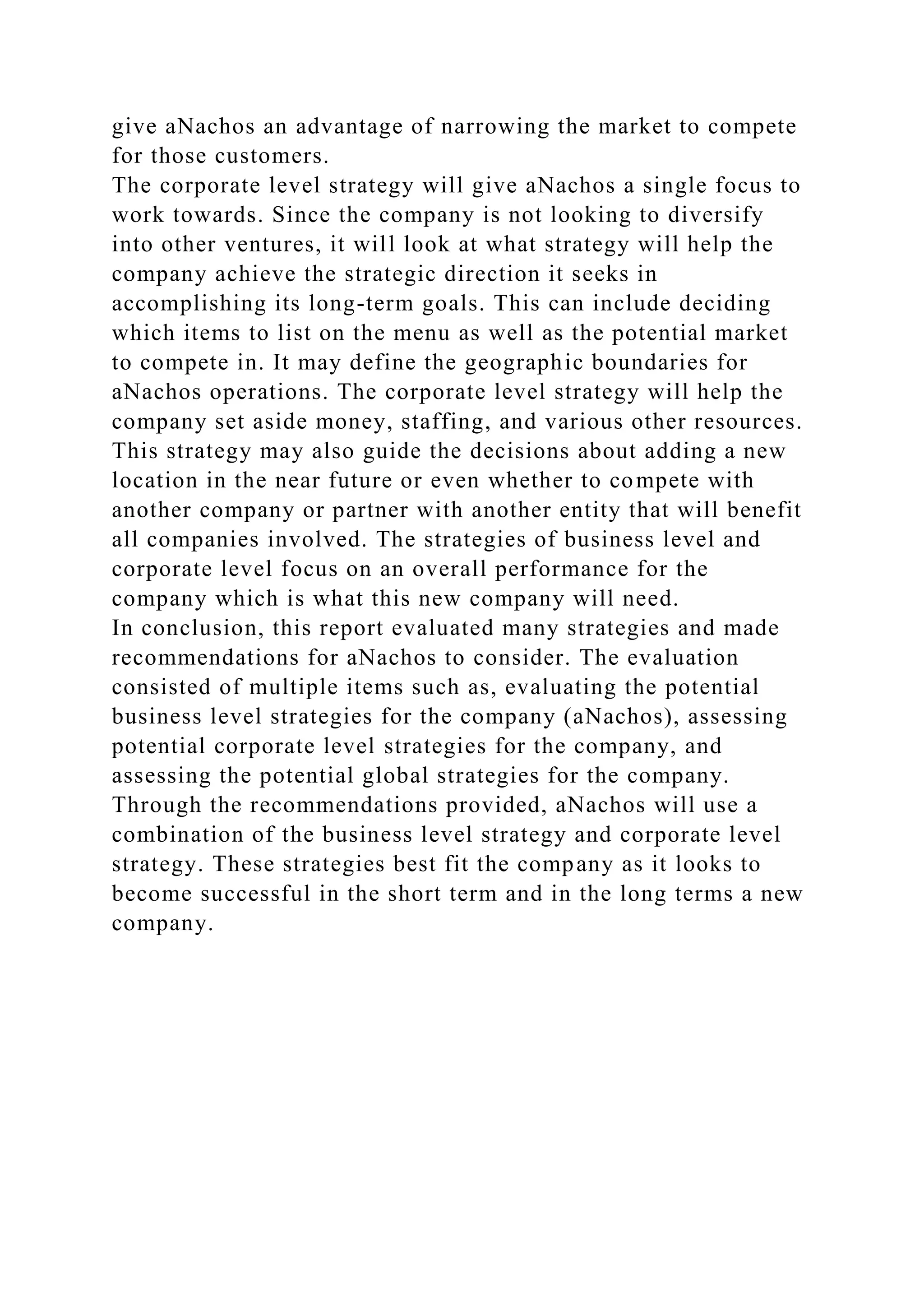 give aNachos an advantage of narrowing the market to compete
for those customers.
The corporate level strategy will give aNachos a single focus to
work towards. Since the company is not looking to diversify
into other ventures, it will look at what strategy will help the
company achieve the strategic direction it seeks in
accomplishing its long-term goals. This can include deciding
which items to list on the menu as well as the potential market
to compete in. It may define the geographic boundaries for
aNachos operations. The corporate level strategy will help the
company set aside money, staffing, and various other resources.
This strategy may also guide the decisions about adding a new
location in the near future or even whether to compete with
another company or partner with another entity that will benefit
all companies involved. The strategies of business level and
corporate level focus on an overall performance for the
company which is what this new company will need.
In conclusion, this report evaluated many strategies and made
recommendations for aNachos to consider. The evaluation
consisted of multiple items such as, evaluating the potential
business level strategies for the company (aNachos), assessing
potential corporate level strategies for the company, and
assessing the potential global strategies for the company.
Through the recommendations provided, aNachos will use a
combination of the business level strategy and corporate level
strategy. These strategies best fit the company as it looks to
become successful in the short term and in the long terms a new
company.
 