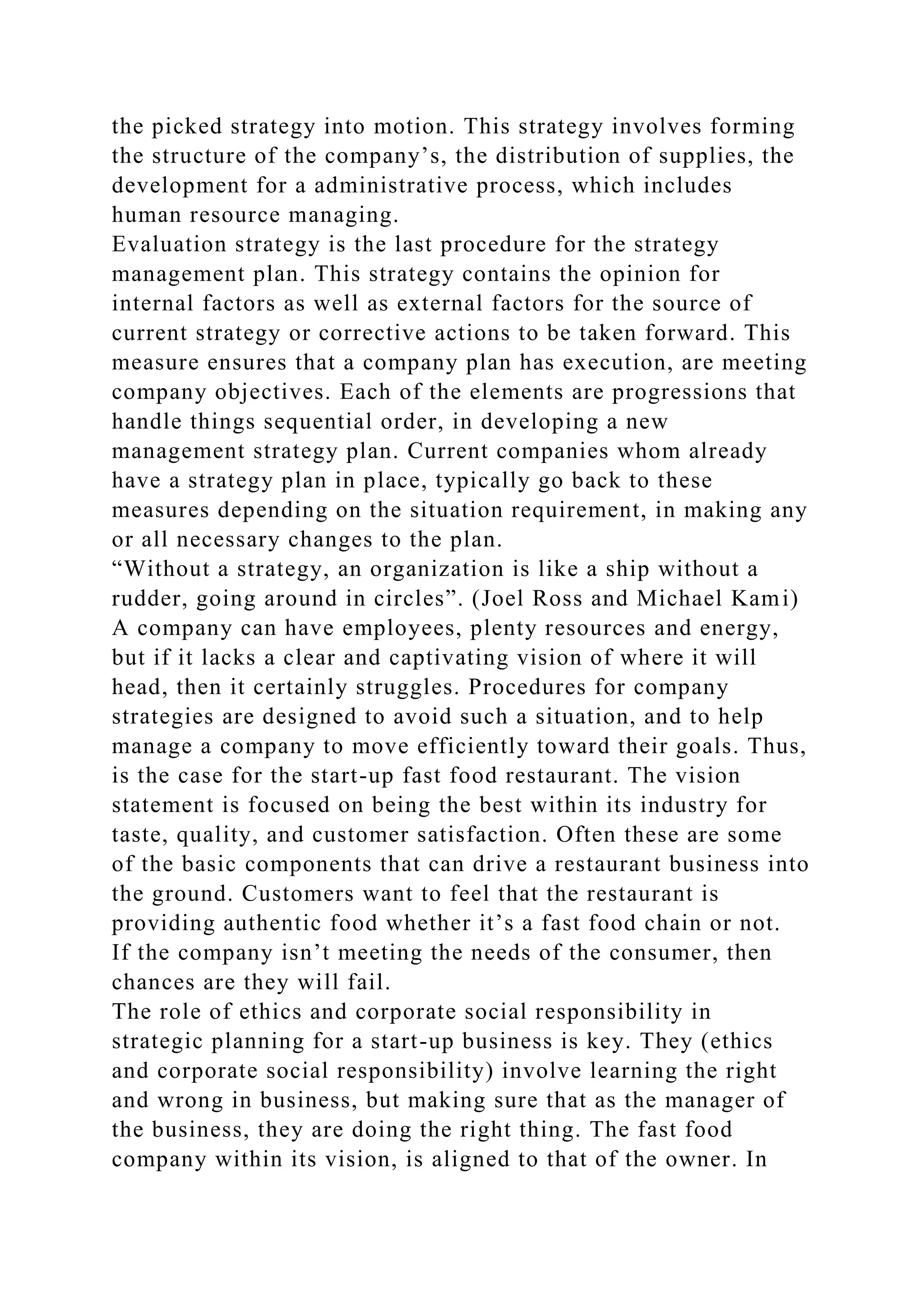 the picked strategy into motion. This strategy involves forming
the structure of the company’s, the distribution of supplies, the
development for a administrative process, which includes
human resource managing.
Evaluation strategy is the last procedure for the strategy
management plan. This strategy contains the opinion for
internal factors as well as external factors for the source of
current strategy or corrective actions to be taken forward. This
measure ensures that a company plan has execution, are meeting
company objectives. Each of the elements are progressions that
handle things sequential order, in developing a new
management strategy plan. Current companies whom already
have a strategy plan in place, typically go back to these
measures depending on the situation requirement, in making any
or all necessary changes to the plan.
“Without a strategy, an organization is like a ship without a
rudder, going around in circles”. (Joel Ross and Michael Kami)
A company can have employees, plenty resources and energy,
but if it lacks a clear and captivating vision of where it will
head, then it certainly struggles. Procedures for company
strategies are designed to avoid such a situation, and to help
manage a company to move efficiently toward their goals. Thus,
is the case for the start-up fast food restaurant. The vision
statement is focused on being the best within its industry for
taste, quality, and customer satisfaction. Often these are some
of the basic components that can drive a restaurant business into
the ground. Customers want to feel that the restaurant is
providing authentic food whether it’s a fast food chain or not.
If the company isn’t meeting the needs of the consumer, then
chances are they will fail.
The role of ethics and corporate social responsibility in
strategic planning for a start-up business is key. They (ethics
and corporate social responsibility) involve learning the right
and wrong in business, but making sure that as the manager of
the business, they are doing the right thing. The fast food
company within its vision, is aligned to that of the owner. In
 