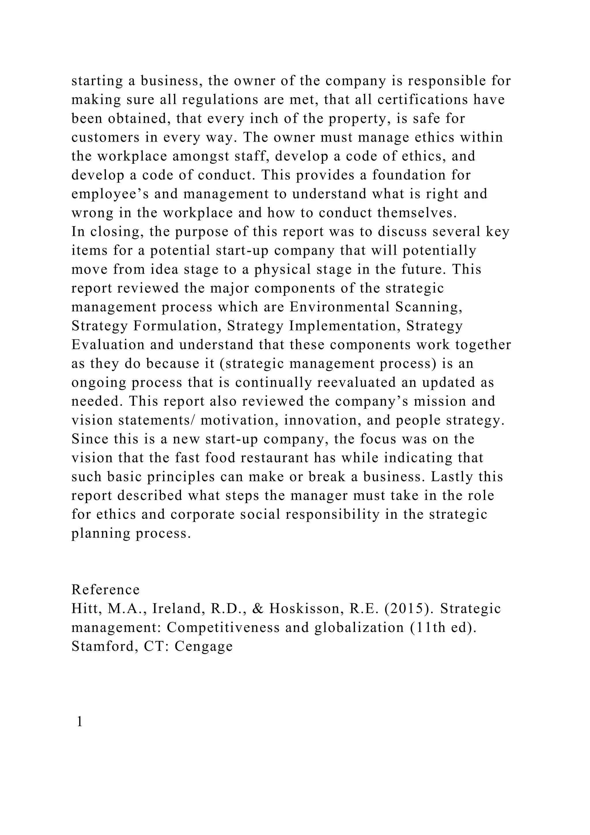 starting a business, the owner of the company is responsible for
making sure all regulations are met, that all certifications have
been obtained, that every inch of the property, is safe for
customers in every way. The owner must manage ethics within
the workplace amongst staff, develop a code of ethics, and
develop a code of conduct. This provides a foundation for
employee’s and management to understand what is right and
wrong in the workplace and how to conduct themselves.
In closing, the purpose of this report was to discuss several key
items for a potential start-up company that will potentially
move from idea stage to a physical stage in the future. This
report reviewed the major components of the strategic
management process which are Environmental Scanning,
Strategy Formulation, Strategy Implementation, Strategy
Evaluation and understand that these components work together
as they do because it (strategic management process) is an
ongoing process that is continually reevaluated an updated as
needed. This report also reviewed the company’s mission and
vision statements/ motivation, innovation, and people strategy.
Since this is a new start-up company, the focus was on the
vision that the fast food restaurant has while indicating that
such basic principles can make or break a business. Lastly this
report described what steps the manager must take in the role
for ethics and corporate social responsibility in the strategic
planning process.
Reference
Hitt, M.A., Ireland, R.D., & Hoskisson, R.E. (2015). Strategic
management: Competitiveness and globalization (11th ed).
Stamford, CT: Cengage
1
 
