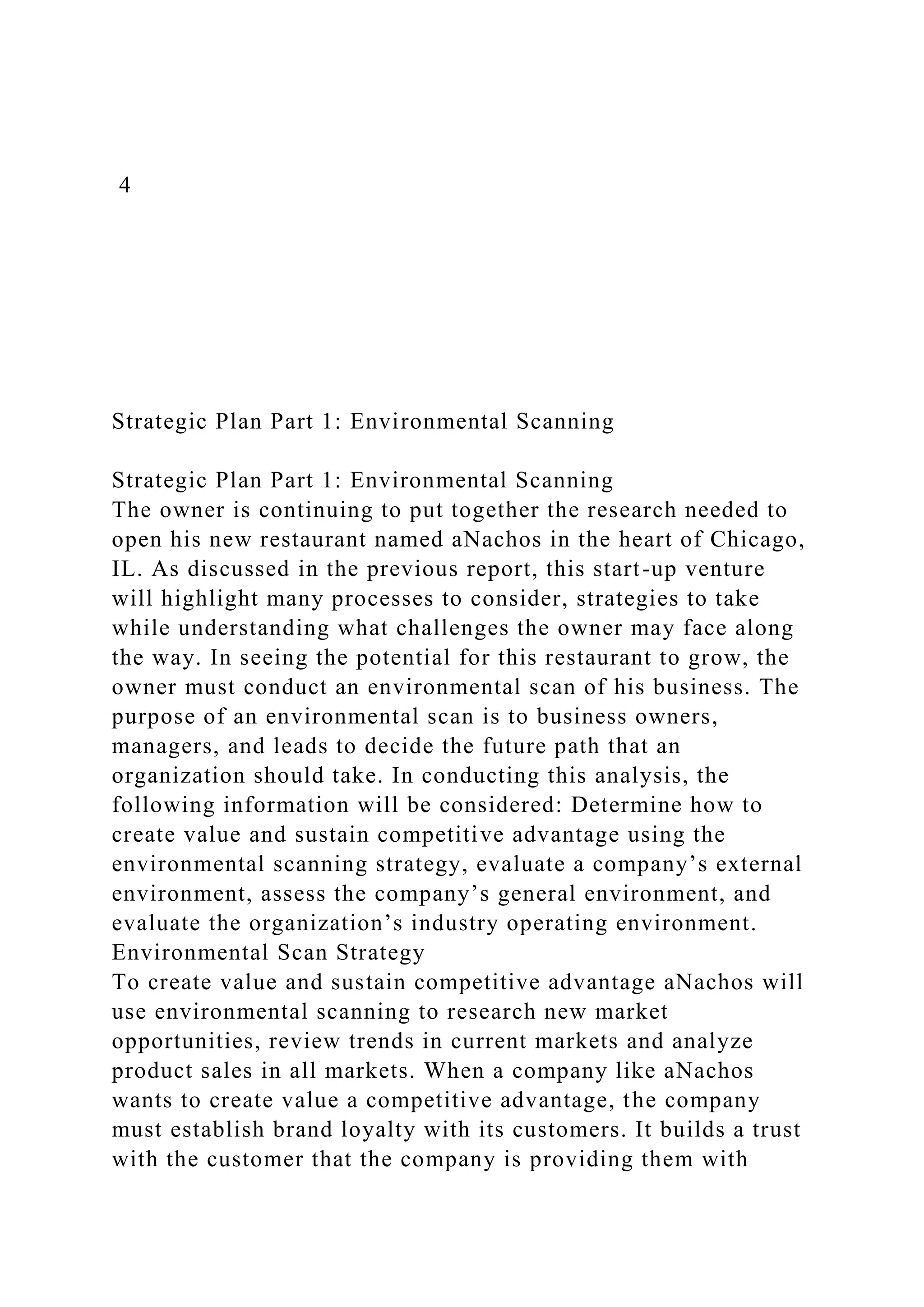 4
Strategic Plan Part 1: Environmental Scanning
Strategic Plan Part 1: Environmental Scanning
The owner is continuing to put together the research needed to
open his new restaurant named aNachos in the heart of Chicago,
IL. As discussed in the previous report, this start-up venture
will highlight many processes to consider, strategies to take
while understanding what challenges the owner may face along
the way. In seeing the potential for this restaurant to grow, the
owner must conduct an environmental scan of his business. The
purpose of an environmental scan is to business owners,
managers, and leads to decide the future path that an
organization should take. In conducting this analysis, the
following information will be considered: Determine how to
create value and sustain competitive advantage using the
environmental scanning strategy, evaluate a company’s external
environment, assess the company’s general environment, and
evaluate the organization’s industry operating environment.
Environmental Scan Strategy
To create value and sustain competitive advantage aNachos will
use environmental scanning to research new market
opportunities, review trends in current markets and analyze
product sales in all markets. When a company like aNachos
wants to create value a competitive advantage, the company
must establish brand loyalty with its customers. It builds a trust
with the customer that the company is providing them with
 