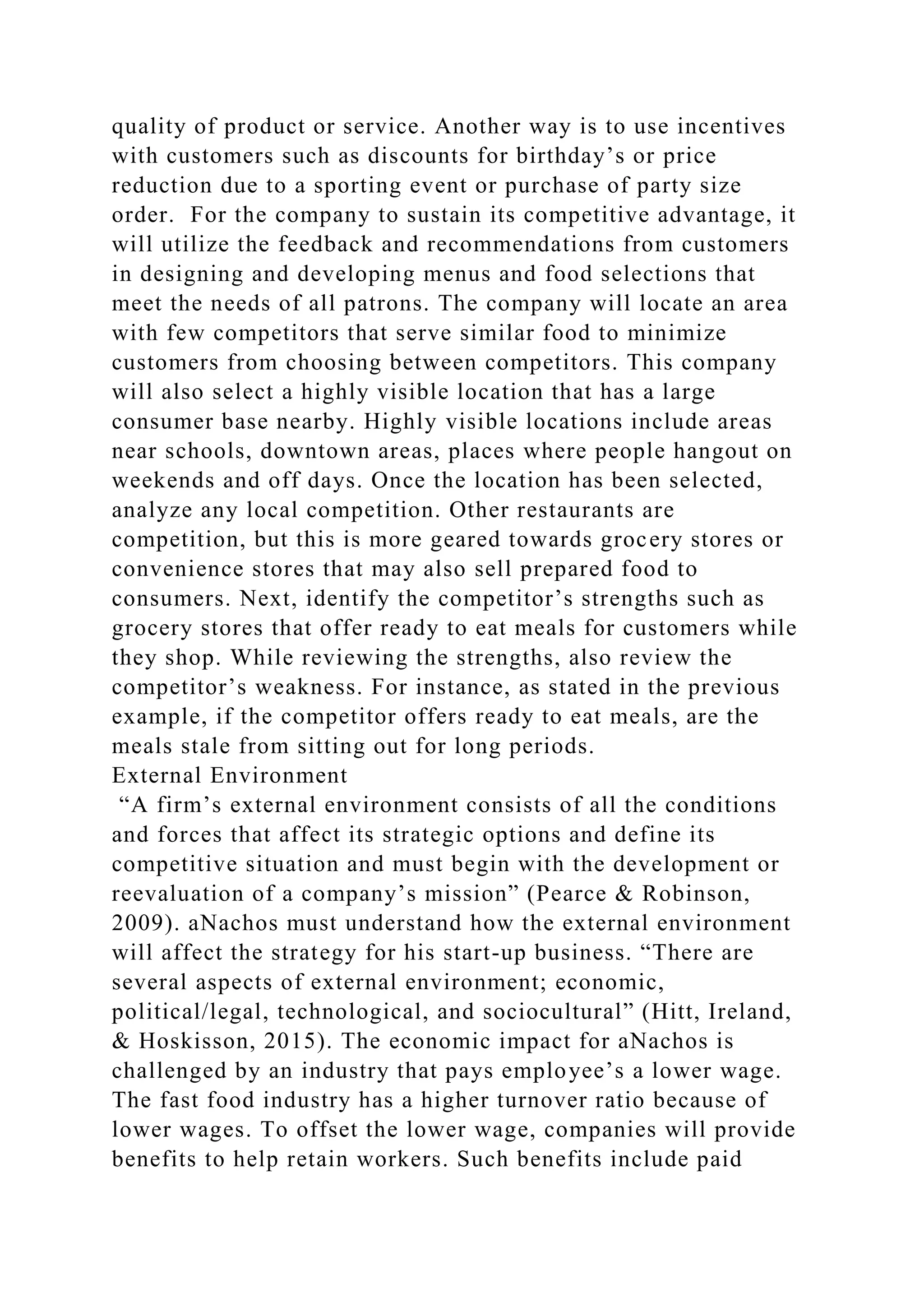 quality of product or service. Another way is to use incentives
with customers such as discounts for birthday’s or price
reduction due to a sporting event or purchase of party size
order. For the company to sustain its competitive advantage, it
will utilize the feedback and recommendations from customers
in designing and developing menus and food selections that
meet the needs of all patrons. The company will locate an area
with few competitors that serve similar food to minimize
customers from choosing between competitors. This company
will also select a highly visible location that has a large
consumer base nearby. Highly visible locations include areas
near schools, downtown areas, places where people hangout on
weekends and off days. Once the location has been selected,
analyze any local competition. Other restaurants are
competition, but this is more geared towards grocery stores or
convenience stores that may also sell prepared food to
consumers. Next, identify the competitor’s strengths such as
grocery stores that offer ready to eat meals for customers while
they shop. While reviewing the strengths, also review the
competitor’s weakness. For instance, as stated in the previous
example, if the competitor offers ready to eat meals, are the
meals stale from sitting out for long periods.
External Environment
“A firm’s external environment consists of all the conditions
and forces that affect its strategic options and define its
competitive situation and must begin with the development or
reevaluation of a company’s mission” (Pearce & Robinson,
2009). aNachos must understand how the external environment
will affect the strategy for his start-up business. “There are
several aspects of external environment; economic,
political/legal, technological, and sociocultural” (Hitt, Ireland,
& Hoskisson, 2015). The economic impact for aNachos is
challenged by an industry that pays employee’s a lower wage.
The fast food industry has a higher turnover ratio because of
lower wages. To offset the lower wage, companies will provide
benefits to help retain workers. Such benefits include paid
 