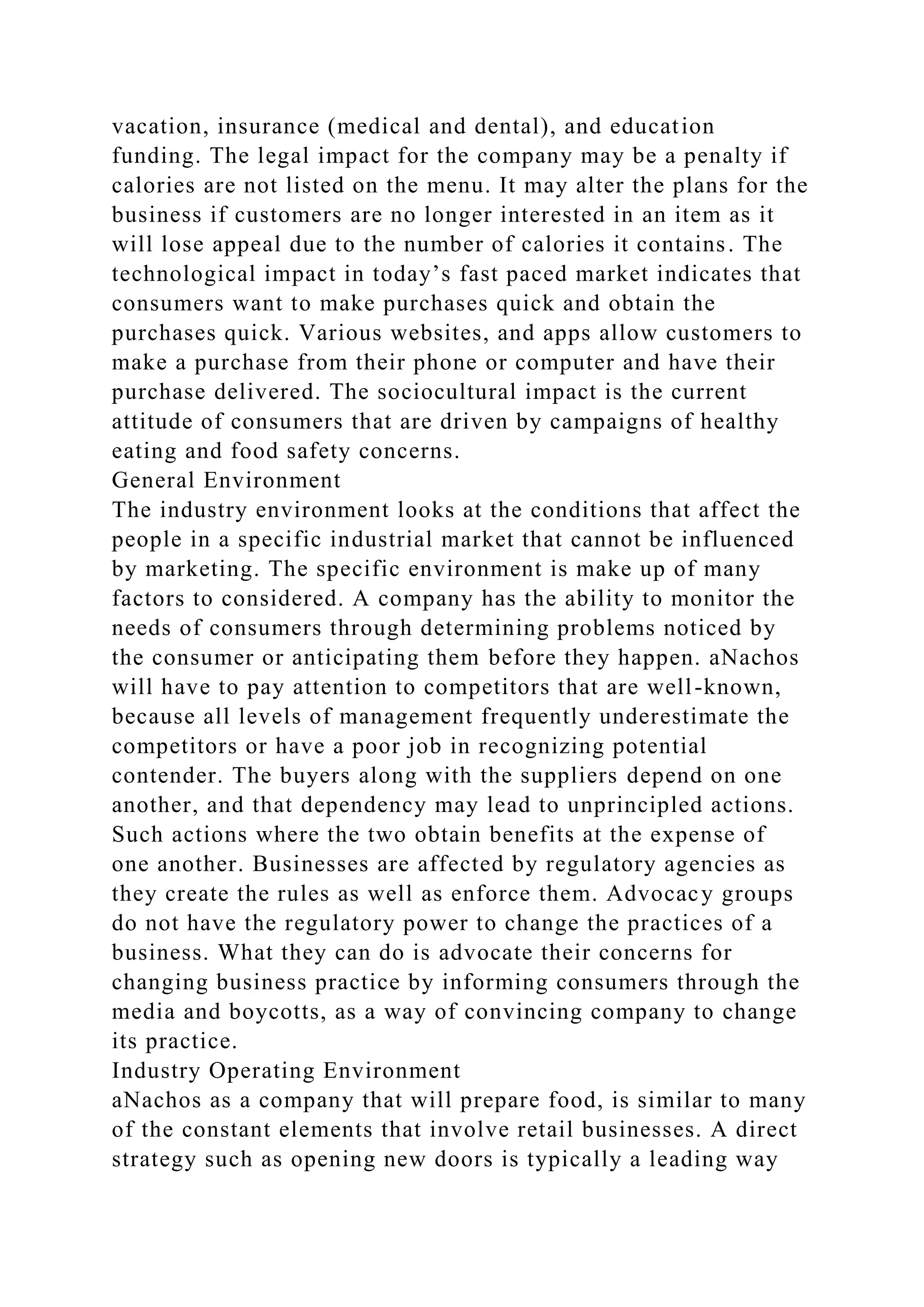 vacation, insurance (medical and dental), and education
funding. The legal impact for the company may be a penalty if
calories are not listed on the menu. It may alter the plans for the
business if customers are no longer interested in an item as it
will lose appeal due to the number of calories it contains. The
technological impact in today’s fast paced market indicates that
consumers want to make purchases quick and obtain the
purchases quick. Various websites, and apps allow customers to
make a purchase from their phone or computer and have their
purchase delivered. The sociocultural impact is the current
attitude of consumers that are driven by campaigns of healthy
eating and food safety concerns.
General Environment
The industry environment looks at the conditions that affect the
people in a specific industrial market that cannot be influenced
by marketing. The specific environment is make up of many
factors to considered. A company has the ability to monitor the
needs of consumers through determining problems noticed by
the consumer or anticipating them before they happen. aNachos
will have to pay attention to competitors that are well-known,
because all levels of management frequently underestimate the
competitors or have a poor job in recognizing potential
contender. The buyers along with the suppliers depend on one
another, and that dependency may lead to unprincipled actions.
Such actions where the two obtain benefits at the expense of
one another. Businesses are affected by regulatory agencies as
they create the rules as well as enforce them. Advocacy groups
do not have the regulatory power to change the practices of a
business. What they can do is advocate their concerns for
changing business practice by informing consumers through the
media and boycotts, as a way of convincing company to change
its practice.
Industry Operating Environment
aNachos as a company that will prepare food, is similar to many
of the constant elements that involve retail businesses. A direct
strategy such as opening new doors is typically a leading way
 