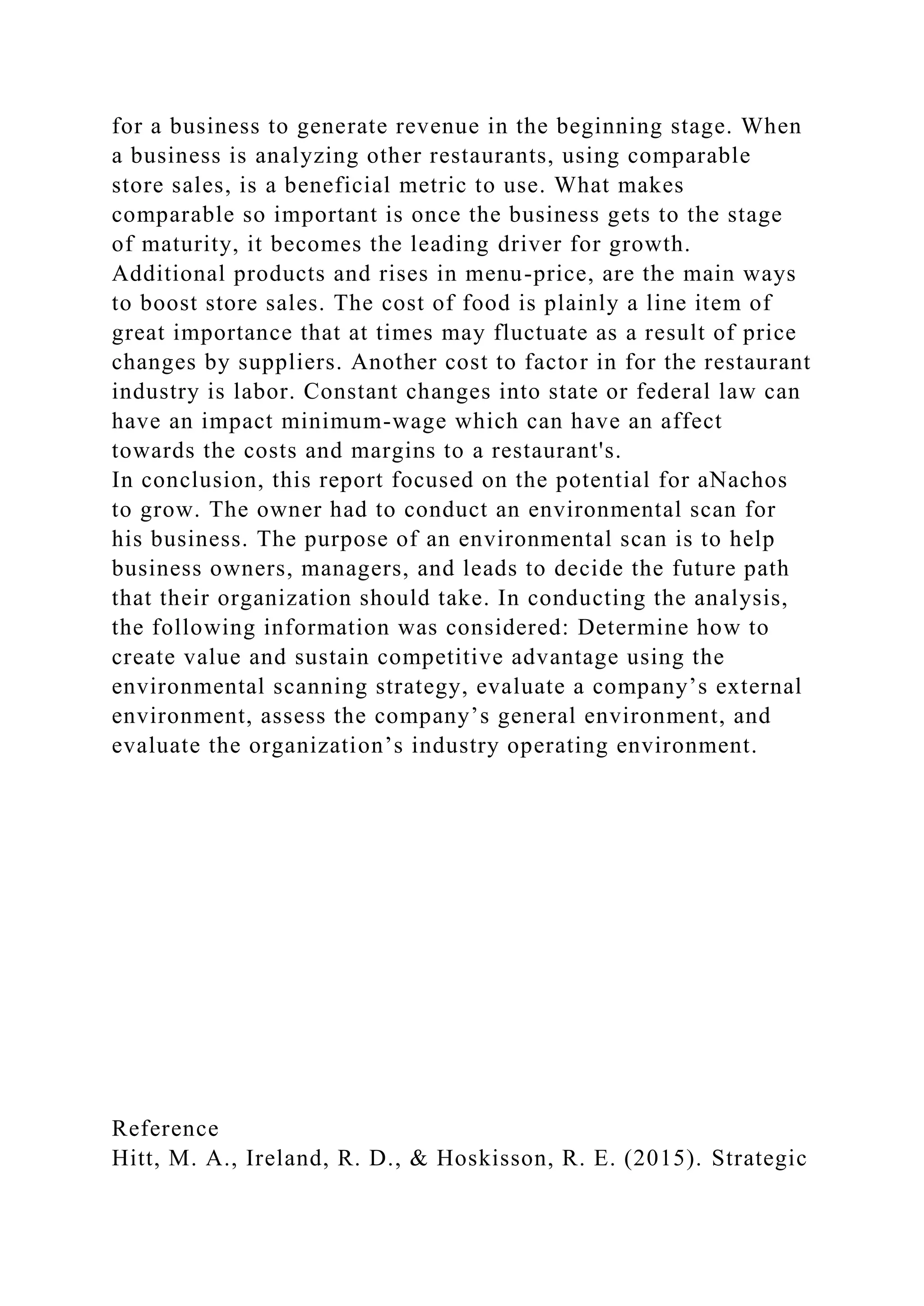 for a business to generate revenue in the beginning stage. When
a business is analyzing other restaurants, using comparable
store sales, is a beneficial metric to use. What makes
comparable so important is once the business gets to the stage
of maturity, it becomes the leading driver for growth.
Additional products and rises in menu-price, are the main ways
to boost store sales. The cost of food is plainly a line item of
great importance that at times may fluctuate as a result of price
changes by suppliers. Another cost to factor in for the restaurant
industry is labor. Constant changes into state or federal law can
have an impact minimum-wage which can have an affect
towards the costs and margins to a restaurant's.
In conclusion, this report focused on the potential for aNachos
to grow. The owner had to conduct an environmental scan for
his business. The purpose of an environmental scan is to help
business owners, managers, and leads to decide the future path
that their organization should take. In conducting the analysis,
the following information was considered: Determine how to
create value and sustain competitive advantage using the
environmental scanning strategy, evaluate a company’s external
environment, assess the company’s general environment, and
evaluate the organization’s industry operating environment.
Reference
Hitt, M. A., Ireland, R. D., & Hoskisson, R. E. (2015). Strategic
 