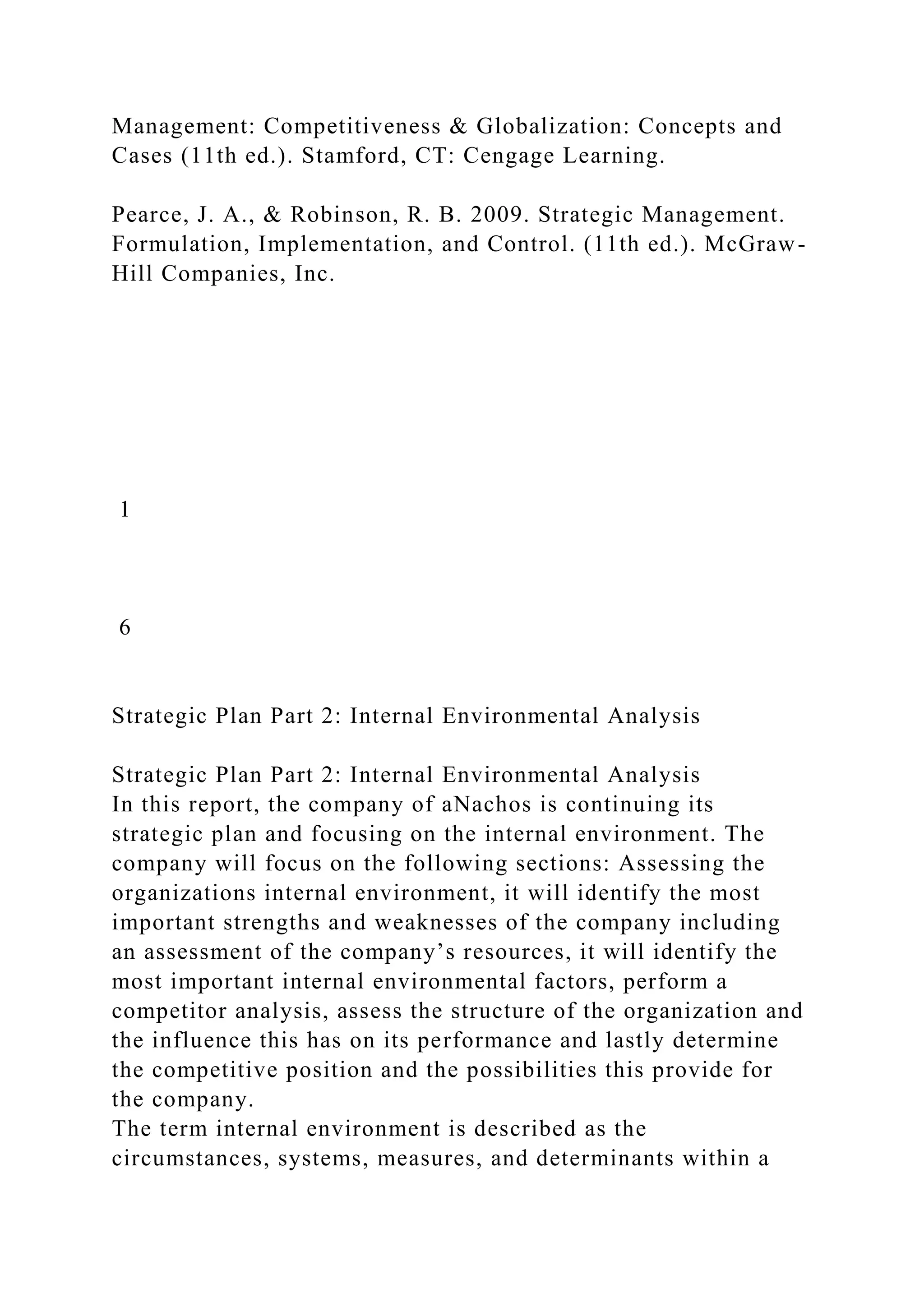 Management: Competitiveness & Globalization: Concepts and
Cases (11th ed.). Stamford, CT: Cengage Learning.
Pearce, J. A., & Robinson, R. B. 2009. Strategic Management.
Formulation, Implementation, and Control. (11th ed.). McGraw-
Hill Companies, Inc.
1
6
Strategic Plan Part 2: Internal Environmental Analysis
Strategic Plan Part 2: Internal Environmental Analysis
In this report, the company of aNachos is continuing its
strategic plan and focusing on the internal environment. The
company will focus on the following sections: Assessing the
organizations internal environment, it will identify the most
important strengths and weaknesses of the company including
an assessment of the company’s resources, it will identify the
most important internal environmental factors, perform a
competitor analysis, assess the structure of the organization and
the influence this has on its performance and lastly determine
the competitive position and the possibilities this provide for
the company.
The term internal environment is described as the
circumstances, systems, measures, and determinants within a
 