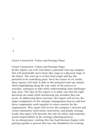 1
4
Career Connection: Values and Strategy Paper
Career Connection: Values and Strategy Paper
In this report, you will read about a potential start-up company
that will potentially move from idea stage to a physical stage in
the future. The start-up is of fast food origin and has the
potential to be something great. Over the course of six weeks,
these reports will look in debt to this potential start-up venture
while highlighting along the way some of the process to
consider, strategies to take while understanding what challenges
may arise. The idea of this report is to make sure that the right
decisions are made while minimizing any mistakes that can
occur. In addressing these concerns, this report will review the
major components of the strategic management process and how
those components work together in value creation for the
organization. This report will review the company’s mission and
vision statements/ motivation, innovation, and people strategy.
Lastly this report will describe the role for ethics and corporate
social responsibility in the strategic planning process.
As an entrepreneur, starting this fast food business begins with
putting together a process that lays the foundation for creating
 