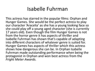 Isabelle Fuhrman
This actress has starred in the popular films: Orphan and
Hunger Games. She would be the perfect actress to play
our character ‘Aracelia’ as she has a young looking face so
she could play off a young aged character (she is currently
17 years old). Even though the film Hunger Games is not
from the horror genre it has aspects of thriller and
Isabelle Fuhrman has shown that’s capable of adapting
into different characters of whatever genre is suited for.
Hunger Games has aspects of thriller which this actress
shows how dangerous she can be. In Orphan Isabelle
Fuhrman made outstanding performance when being the
protagonist in Orphan and won best actress from the
Fright Meter Awards.
 