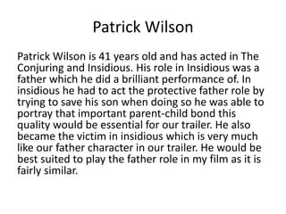 Patrick Wilson
Patrick Wilson is 41 years old and has acted in The
Conjuring and Insidious. His role in Insidious was a
father which he did a brilliant performance of. In
insidious he had to act the protective father role by
trying to save his son when doing so he was able to
portray that important parent-child bond this
quality would be essential for our trailer. He also
became the victim in insidious which is very much
like our father character in our trailer. He would be
best suited to play the father role in my film as it is
fairly similar.
 