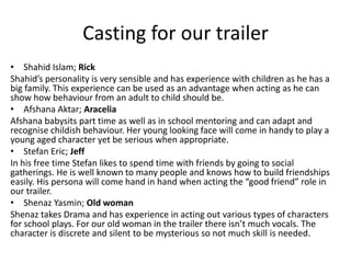 Casting for our trailer
• Shahid Islam; Rick
Shahid’s personality is very sensible and has experience with children as he has a
big family. This experience can be used as an advantage when acting as he can
show how behaviour from an adult to child should be.
• Afshana Aktar; Aracelia
Afshana babysits part time as well as in school mentoring and can adapt and
recognise childish behaviour. Her young looking face will come in handy to play a
young aged character yet be serious when appropriate.
• Stefan Eric; Jeff
In his free time Stefan likes to spend time with friends by going to social
gatherings. He is well known to many people and knows how to build friendships
easily. His persona will come hand in hand when acting the “good friend” role in
our trailer.
• Shenaz Yasmin; Old woman
Shenaz takes Drama and has experience in acting out various types of characters
for school plays. For our old woman in the trailer there isn’t much vocals. The
character is discrete and silent to be mysterious so not much skill is needed.
 