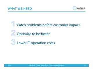 5/21/13 CATCHPOINT SYSTEMS . CONFIDENTIAL . © 2013 . ALL RIGHTS RESERVED 16
WHAT WE NEED
Catch problems before customer impact
Optimize to be faster
Lower IT operation costs
1
2
3
 
