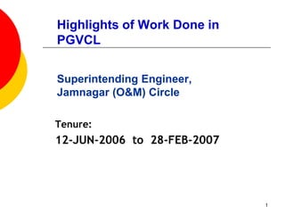 1
Highlights of Work Done in
PGVCL
Superintending Engineer,
Jamnagar (O&M) Circle
Tenure:
12-JUN-2006 to 28-FEB-2007
 