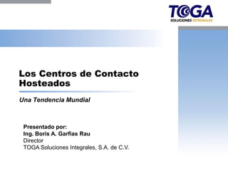 Los Centros de Contacto
Hosteados
Una Tendencia Mundial



 Presentado por:
 Ing. Boris A. Garfias Rau
 Director
 TOGA Soluciones Integrales, S.A. de C.V.
 