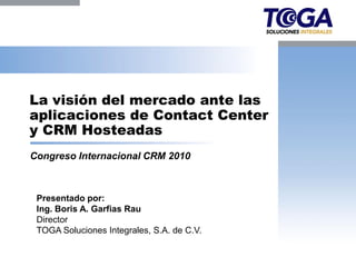 La visión del mercado ante las
aplicaciones de Contact Center
y CRM Hosteadas
Congreso Internacional CRM 2010



 Presentado por:
 Ing. Boris A. Garfias Rau
 Director
 TOGA Soluciones Integrales, S.A. de C.V.
 