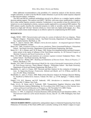 Brito, Silva, Botter, Pereira and Medina
Other additional recommendation is the possibility of a sensitivity analysis of the decision criteria
weights realization, in order to test the MCDA model robustness or just test the model response subjected
to other decision-makers¶ evaluation.
The DES and MCDA combined methodology proved to be effective as a complex logistic problem
decision-making support. This analysis tool (DES + MCDA), with some minor modifications, is applica-
ble to other similar logistics systems evaluation. Furthermore, it was possible to base the selection of al-
ternatives in a set of quantitative criteria, a process usually neglected in a conventional DES analysis. The
DES analysis usually classifies the evaluated scenarios as viable or unviable, and the choice is usually
EDVHG RQ D VLQJOH DQG ³REYLRXV´ GHFLVLRQ FULWHULD LH ORZHU WRWDO FRVW KLJKHU SURILW PDUJLQ HWF 