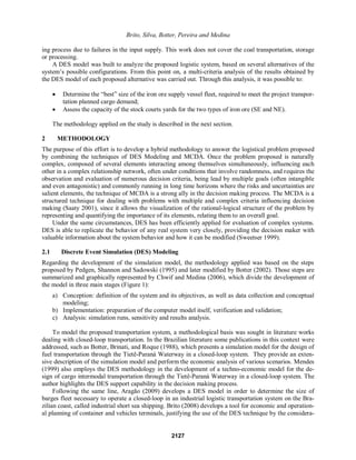 Brito, Silva, Botter, Pereira and Medina
ing process due to failures in the input supply. This work does not cover the coal transportation, storage
or processing.
A DES model was built to analyze the proposed logistic system, based on several alternatives of the
sysWHP¶V possible configurations. From this point on, a multi-criteria analysis of the results obtained by
the DES model of each proposed alternative was carried out. Through this analysis, it was possible to:
x Determine the ³EHVW´ size of the iron ore supply vessel fleet, required to meet the project transpor-
tation planned cargo demand;
x Assess the capacity of the stock courts yards for the two types of iron ore (SE and NE).
The methodology applied on the study is described in the next section.
2 METHODOLOGY
The purpose of this effort is to develop a hybrid methodology to answer the logistical problem proposed
by combining the techniques of DES Modeling and MCDA. Once the problem proposed is naturally
complex, composed of several elements interacting among themselves simultaneously, influencing each
other in a complex relationship network, often under conditions that involve randomness, and requires the
observation and evaluation of numerous decision criteria, being lead by multiple goals (often intangible
and even antagonistic) and commonly running in long time horizons where the risks and uncertainties are
salient elements, the technique of MCDA is a strong ally in the decision making process. The MCDA is a
structured technique for dealing with problems with multiple and complex criteria influencing decision
making (Saaty 2001), since it allows the visualization of the rational-logical structure of the problem by
representing and quantifying the importance of its elements, relating them to an overall goal.
Under the same circumstances, DES has been efficiently applied for evaluation of complex systems.
DES is able to replicate the behavior of any real system very closely, providing the decision maker with
valuable information about the system behavior and how it can be modified (Sweetser 1999).
2.1 Discrete Event Simulation (DES) Modeling
Regarding the development of the simulation model, the methodology applied was based on the steps
proposed by Pedgen, Shannon and Sadowski (1995) and later modified by Botter (2002). Those steps are
summarized and graphically represented by Chwif and Medina (2006), which divide the development of
the model in three main stages (Figure 1):
a) Conception: definition of the system and its objectives, as well as data collection and conceptual
modeling;
b) Implementation: preparation of the computer model itself, verification and validation;
c) Analysis: simulation runs, sensitivity and results analysis.
To model the proposed transportation system, a methodological basis was sought in literature works
dealing with closed-loop transportation. In the Brazilian literature some publications in this context were
addressed, such as Botter, Brinati, and Roque (1988), which presents a simulation model for the design of
fuel transportation through the Tietê-Paraná Waterway in a closed-loop system. They provide an exten-
sive description of the simulation model and perform the economic analysis of various scenarios. Mendes
(1999) also employs the DES methodology in the development of a techno-economic model for the de-
sign of cargo intermodal transportation through the Tietê-Paraná Waterway in a closed-loop system. The
author highlights the DES support capability in the decision making process.
Following the same line, Aragão (2009) develops a DES model in order to determine the size of
barges fleet necessary to operate a closed-loop in an industrial logistic transportation system on the Bra-
zilian coast, called industrial short sea shipping. Brito (2008) develops a tool for economic and operation-
al planning of container and vehicles terminals, justifying the use of the DES technique by the considera-
2127
 