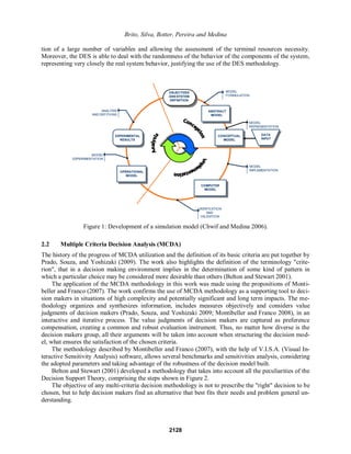 Brito, Silva, Botter, Pereira and Medina
tion of a large number of variables and allowing the assessment of the terminal resources necessity.
Moreover, the DES is able to deal with the randomness of the behavior of the components of the system,
representing very closely the real system behavior, justifying the use of the DES methodology.
OBJECTIVES
ANS SYSTEM
DEFINITION
ABSTRACT
MODEL
CONCEPTUAL
MODEL
COMPUTER
MODEL
OPERATIONAL
MODEL
EXPERIMENTAL
RESULTS
MODEL
FORMULATION
MODEL
REPRESENTATION
MODEL
IMPLEMENTATION
VERIFICATION
AND
VALIDATION
MODEL
EXPERIMENTATION
ANALYSIS
AND DEFITIONS
DATA
INPUT
Figure 1: Development of a simulation model (Chwif and Medina 2006).
2.2 Multiple Criteria Decision Analysis (MCDA)
The history of the progress of MCDA utilization and the definition of its basic criteria are put together by
Prado, Souza, and Yoshizaki (2009). The work also highlights the definition of the terminology "crite-
rion", that in a decision making environment implies in the determination of some kind of pattern in
which a particular choice may be considered more desirable than others (Belton and Stewart 2001).
The application of the MCDA methodology in this work was made using the propositions of Monti-
beller and Franco (2007). The work confirms the use of MCDA methodology as a supporting tool to deci-
sion makers in situations of high complexity and potentially significant and long term impacts. The me-
thodology organizes and synthesizes information, includes measures objectively and considers value
judgments of decision makers (Prado, Souza, and Yoshizaki 2009; Montibeller and Franco 2008), in an
interactive and iterative process. The value judgments of decision makers are captured as preference
compensation, creating a common and robust evaluation instrument. Thus, no matter how diverse is the
decision makers group, all their arguments will be taken into account when structuring the decision mod-
el, what ensures the satisfaction of the chosen criteria.
The methodology described by Montibeller and Franco (2007), with the help of V.I.S.A. (Visual In-
teractive Sensitivity Analysis) software, allows several benchmarks and sensitivities analysis, considering
the adopted parameters and taking advantage of the robustness of the decision model built.
Belton and Stewart (2001) developed a methodology that takes into account all the peculiarities of the
Decision Support Theory, comprising the steps shown in Figure 2.
The objective of any multi-criteria decision methodology is not to prescribe the "right" decision to be
chosen, but to help decision makers find an alternative that best fits their needs and problem general un-
derstanding.
2128
 